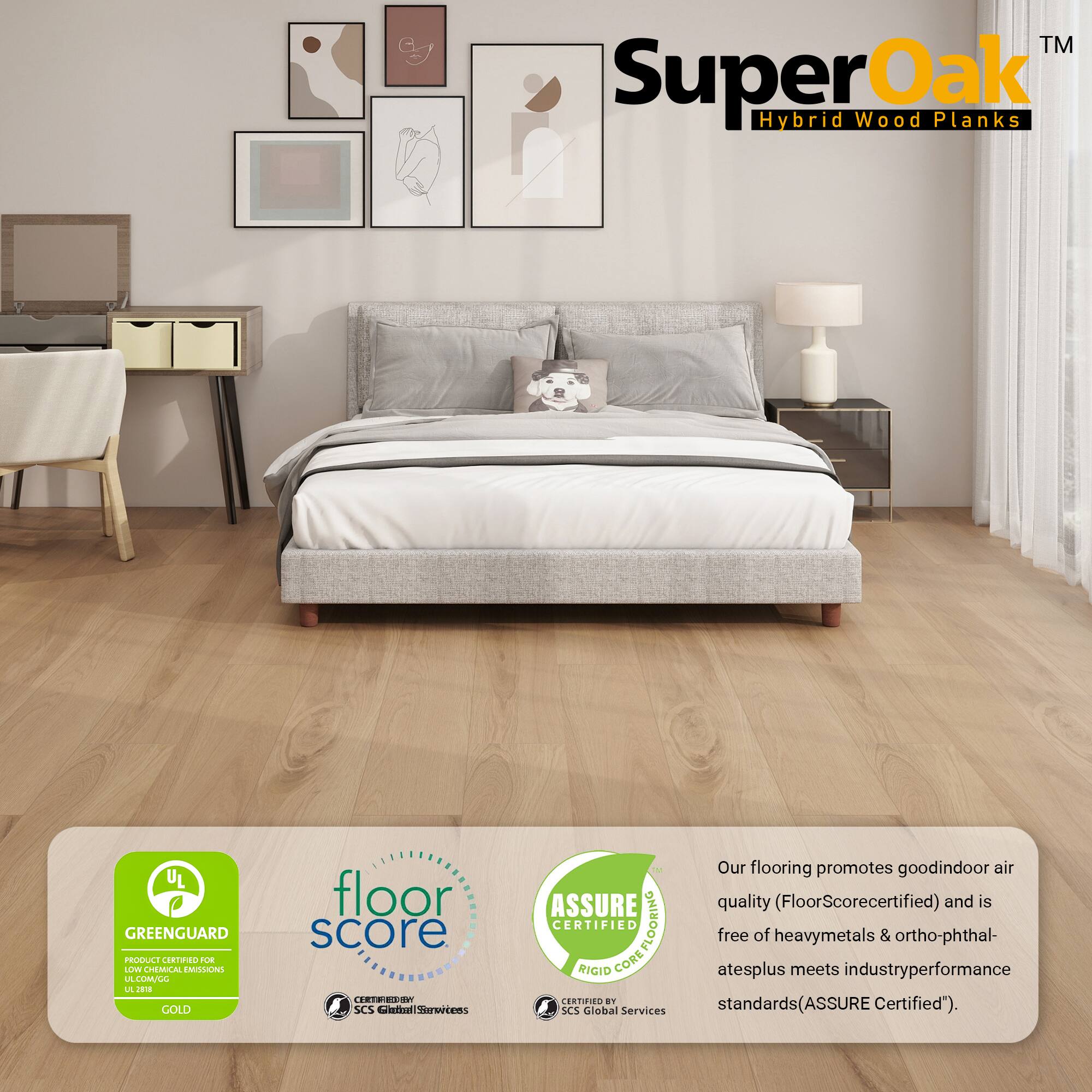 - SuperOak™ Hybrid Wood Planks
- UL GREENGUARD GOLD
- FloorScore certified
- ASSURE CERTIFIED RIGID CORE FLOORING
- Our flooring promotes good indoor air quality (FloorScore certified) and is free of heavy metals & ortho-phthalates plus meets industry performance standards (ASSURE Certified).