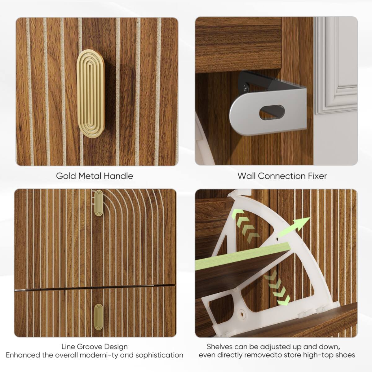Gold Metal Handle  
Wall Connection Fixer  
Line Groove Design  
Enhanced the overall modernity and sophistication  
Shelves can be adjusted up and down, even directly removed to store high-top shoes