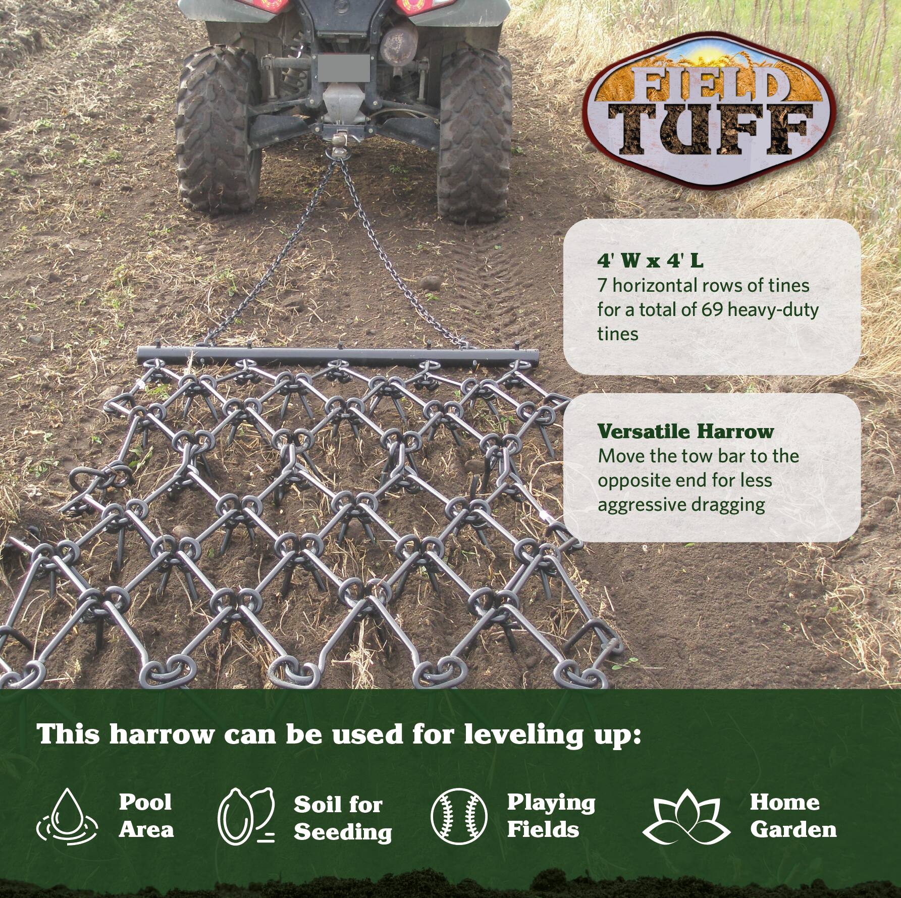 FIELD TUFF  
4'W x 4'L  
7 horizontal rows of tines for a total of 69 heavy-duty tines  

Versatile Harrow  
Move the tow bar to the opposite end for less aggressive dragging  

This harrow can be used for leveling up:  
- Pool Area  
- Soil for Seeding  
- Playing Fields  
- Home Garden