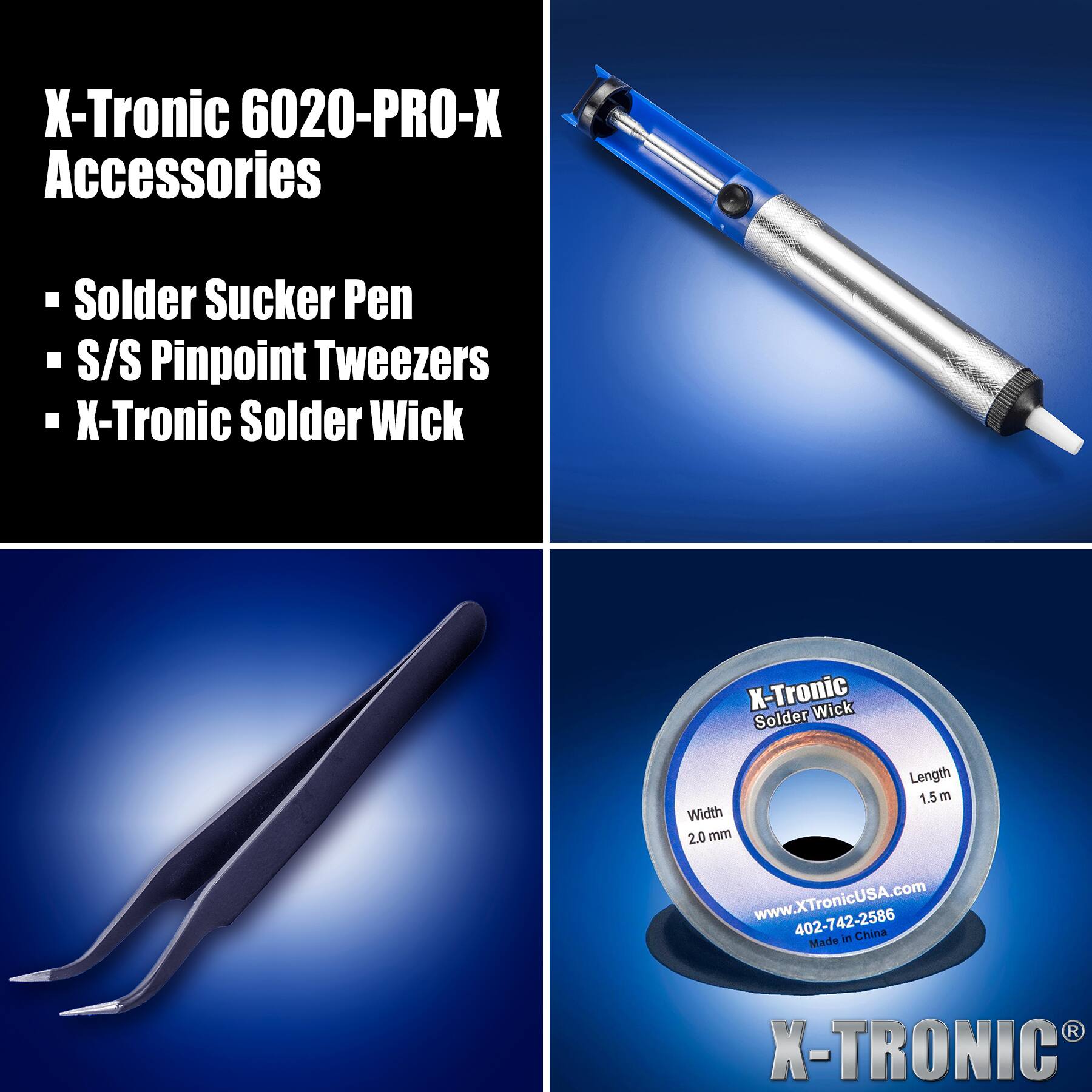 X-Tronic 6020-PRO-X Accessories

- Solder Sucker Pen
- S/S Pinpoint Tweezers
- X-Tronic Solder Wick

Length 1.5 m  
Width 2.0 mm  
www.XTronicUSA.com  
402-742-2586  
Made in China

X-TRONIC