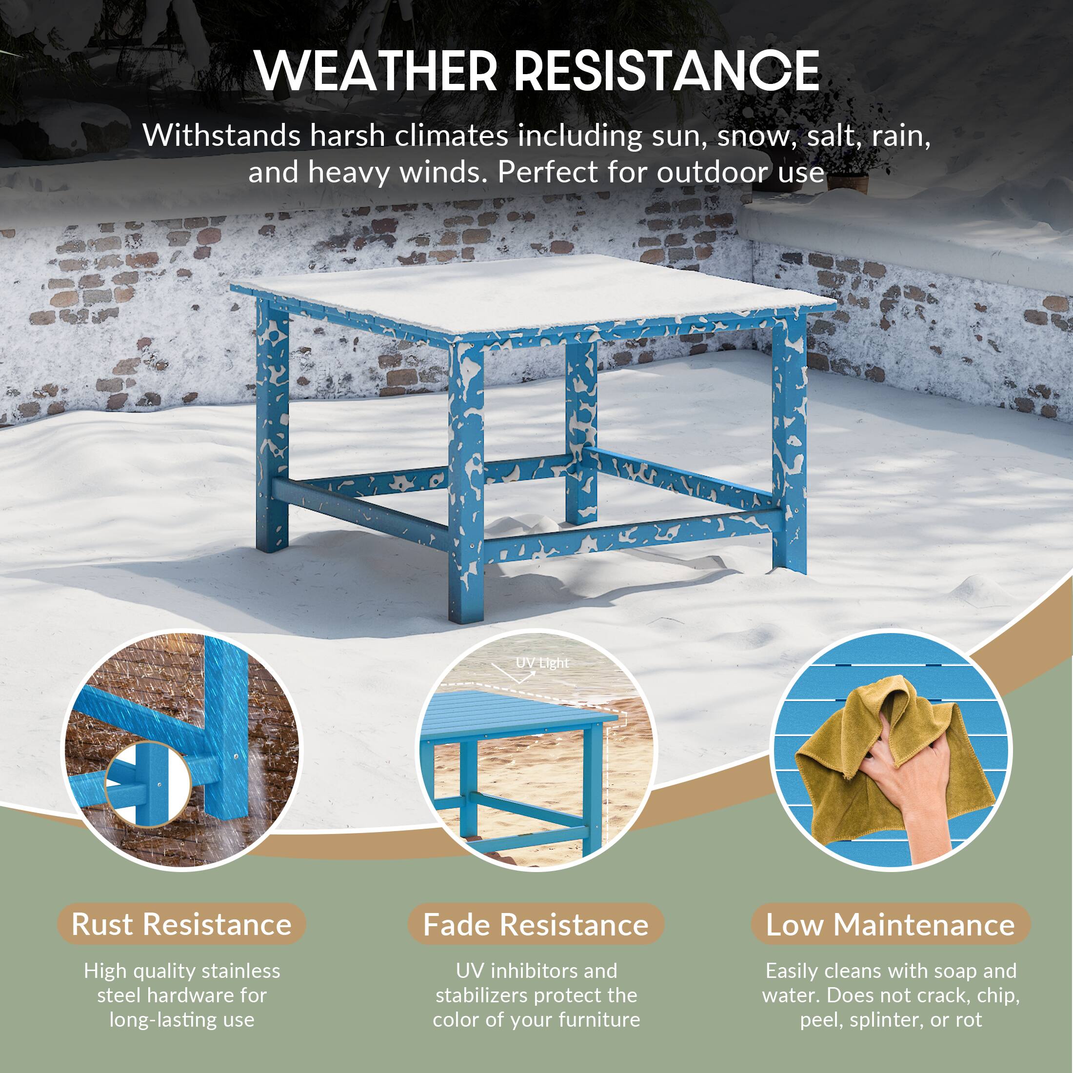 WEATHER RESISTANCE

Withstands harsh climates including sun, snow, salt, rain, and heavy winds. Perfect for outdoor use

UV Resistance

Rust Resistance
High quality stainless steel hardware for long-lasting use

Fade Resistance
UV inhibitors and stabilizers protect the color of your furniture

Low Maintenance
Easily cleans with soap and water. Does not crack, chip, peel, splinter, or rot