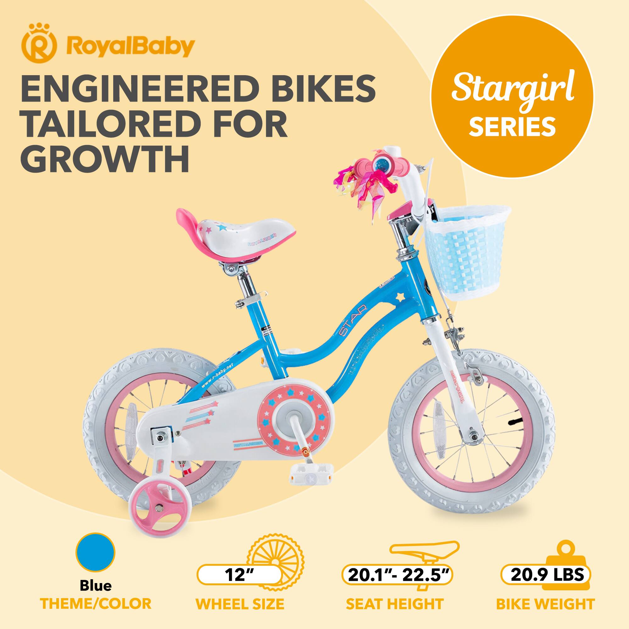 RoyalBaby ENGINEERED BIKES TAILORED FOR GROWTH  
Stargirl SERIES  
Blue THEME/COLOR  
12" WHEEL SIZE  
20.1"-22.5" SEAT HEIGHT  
20.9 LBS BIKE WEIGHT