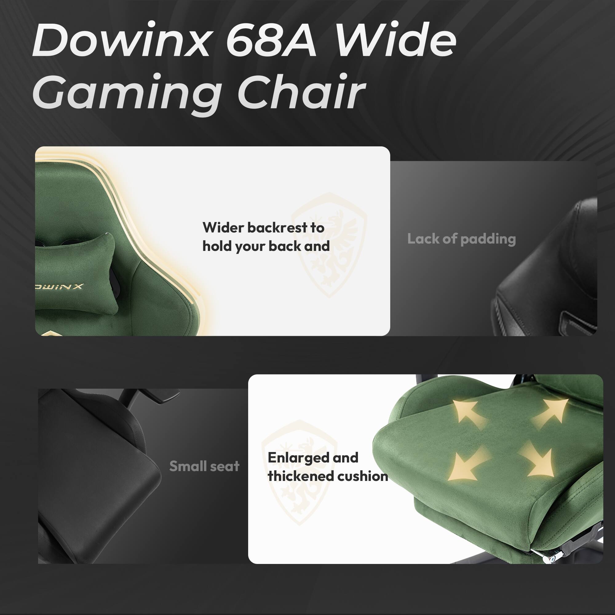 Dowinx 68A Wide Gaming Chair

- Wider backrest to hold your back and
- Lack of padding
- Enlarged and thickened cushion
- Small seat