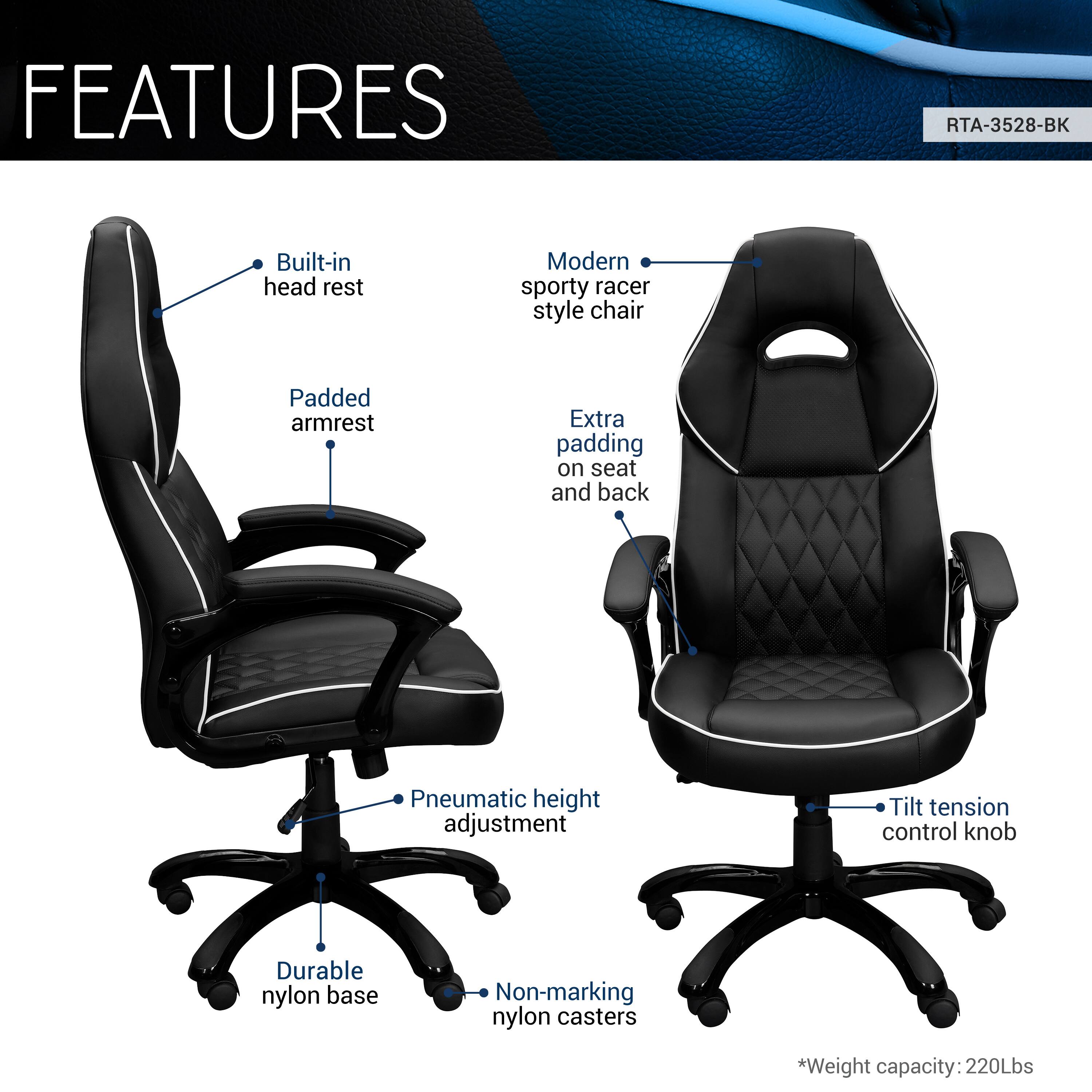 FEATURES  
RTA-3528-BK  
- Built-in head rest  
- Modern sporty racer style chair  
- Padded armrest  
- Extra padding on seat and back  
- Pneumatic height adjustment  
- Tilt tension control knob  
- Durable nylon base  
- Non-marking nylon casters  
*Weight capacity: 220Lbs