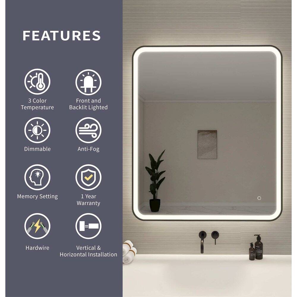 FEATURES

- 3 Color Temperature
- Front and Backlit Lighted
- Dimmable
- Anti-Fog
- Memory Setting
- 1 Year Warranty
- Hardwire
- Vertical & Horizontal Installation