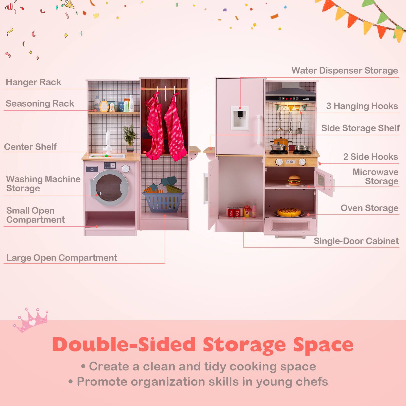 Hanger Rack  
Seasoning Rack  
Center Shelf  
Washing Machine Storage  
Small Open Compartment  
Large Open Compartment  

Water Dispenser Storage  
3 Hanging Hooks  
Side Storage Shelf  
2 Side Hooks  
Microwave Storage  
Oven Storage  
Single-Door Cabinet  

Double-Sided Storage Space  
- Create a clean and tidy cooking space  
- Promote organization skills in young chefs