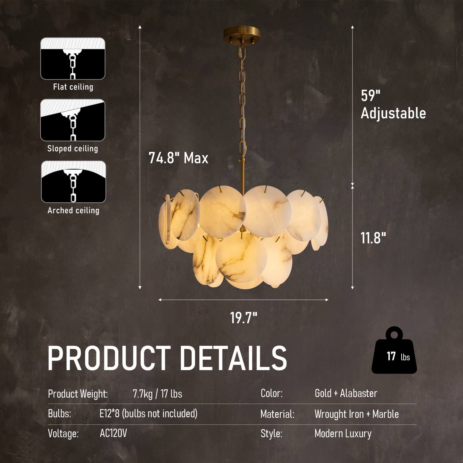 Flat ceiling 59" Adjustable  
Sloped ceiling 74.8" Max  
Arched ceiling 11.8" 19.7"  

PRODUCT DETAILS  
Product Weight: 7.7kg / 17 lbs  
Color: Gold + Alabaster  
Bulbs: E12*8 (bulbs not included)  
Material: Wrought Iron + Marble  
Voltage: AC120V  
Style: Modern Luxury