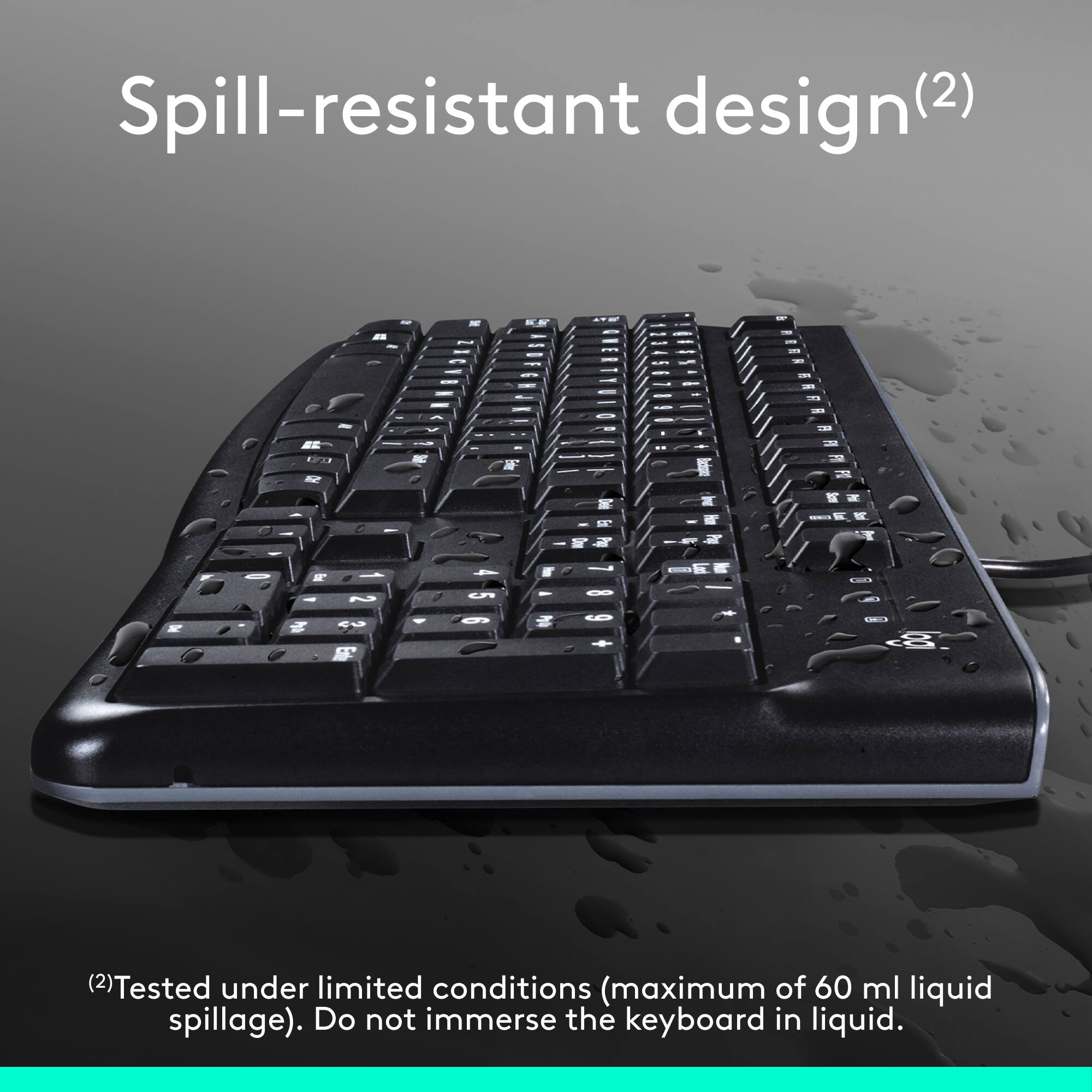 Spill-resistant design (2) - 1 W (2) - Tested under limited conditions (maximum of 60 ml liquid spillage). Do not immerse the keyboard in liquid.