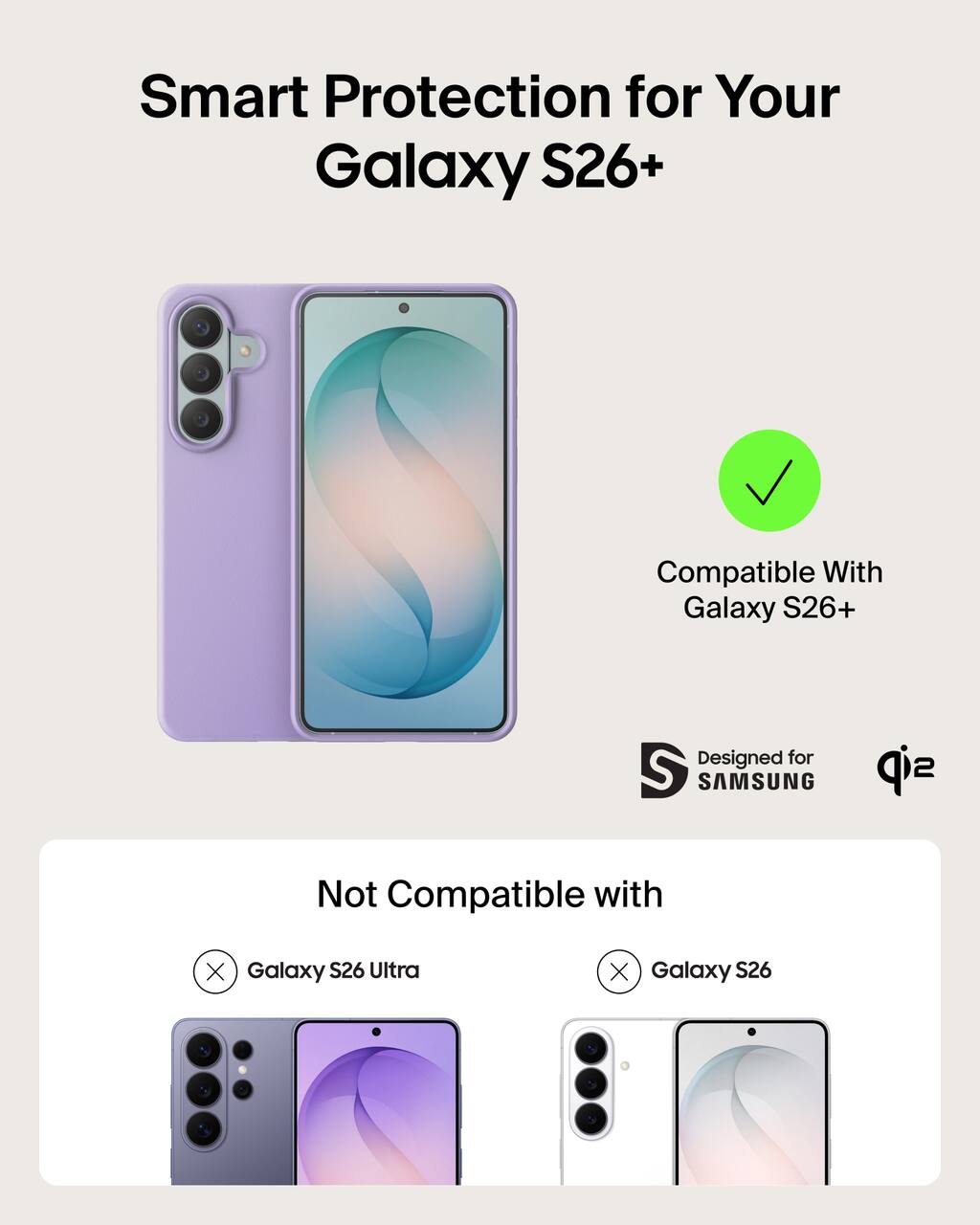 Smart Protection for Your Galaxy S26+  
Compatible With Galaxy S26+  
Designed for SAMSUNG  
Not Compatible with  
Galaxy S26 Ultra  
Galaxy S26