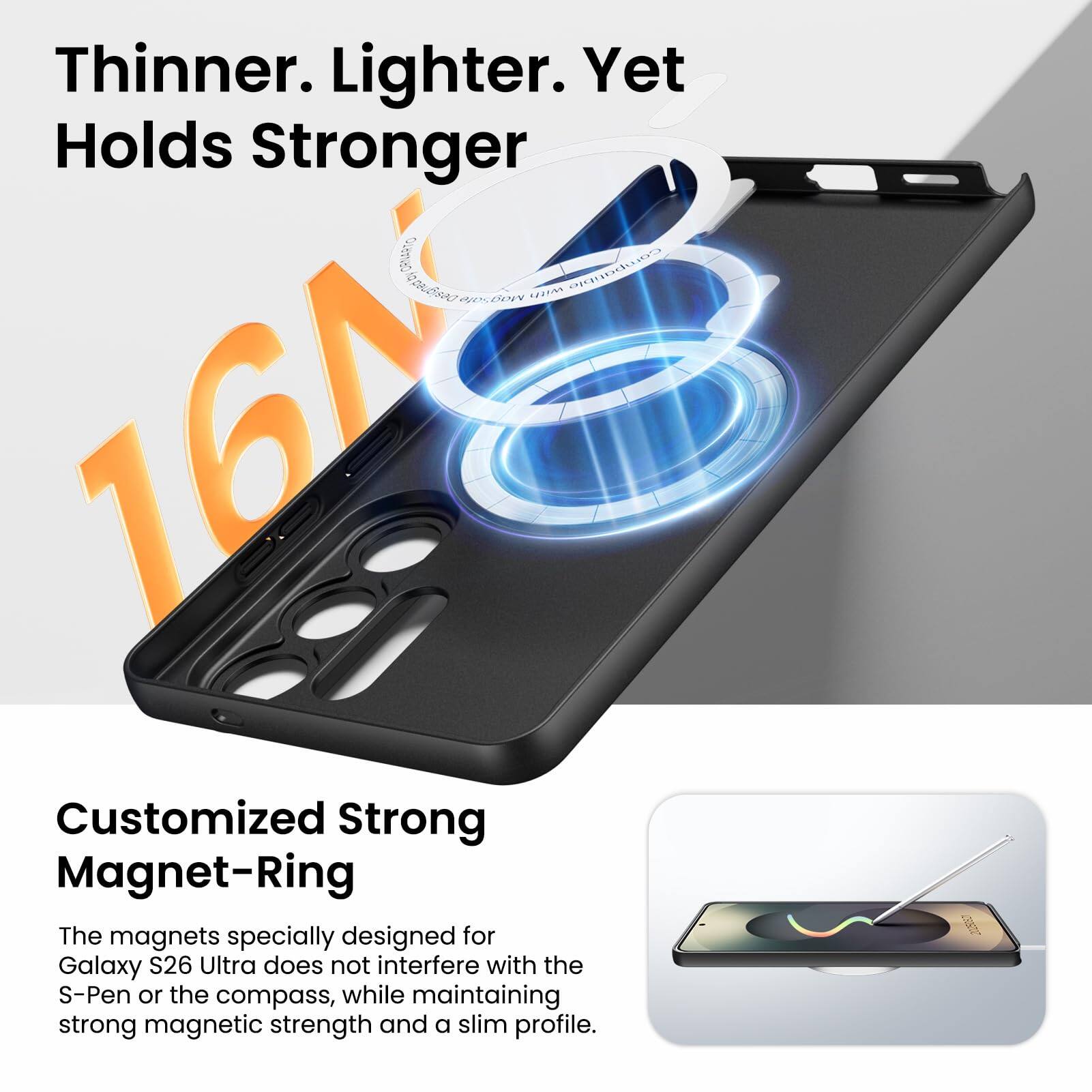 Thinner. Lighter. Yet Holds Stronger

16N

Customized Strong Magnet-Ring

The magnets specially designed for Galaxy S26 Ultra does not interfere with the S-Pen or the compass, while maintaining strong magnetic strength and a slim profile.