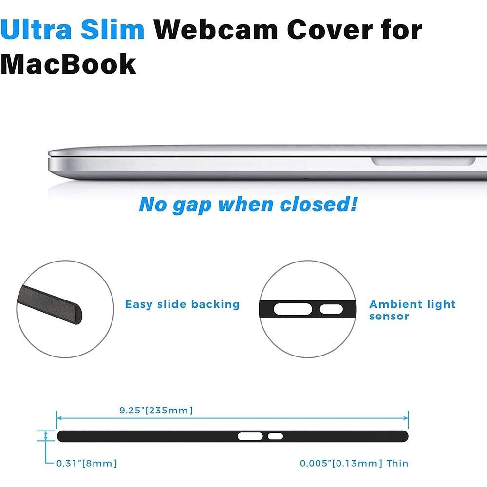 Ultra Slim Webcam Cover for MacBook

No gap when closed!

Easy slide backing

Ambient light sensor

9.25"[235mm]

0.31"[8mm]

0.005"[0.13mm] Thin