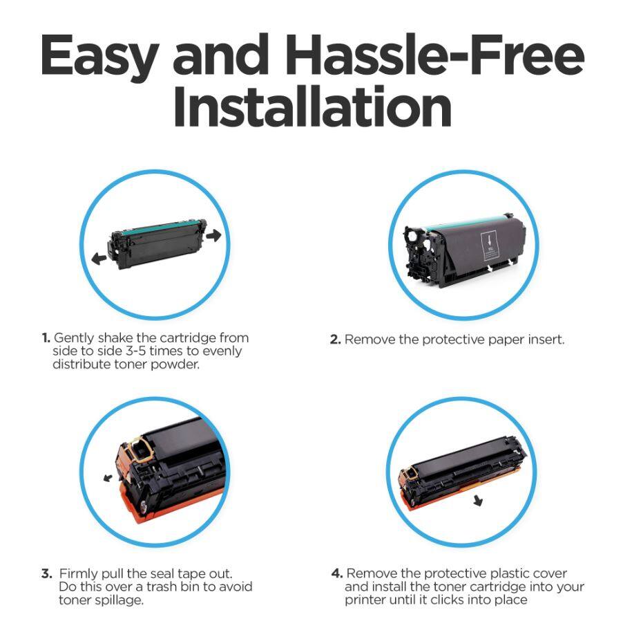 Easy and Hassle-Free Installation

1. Gently shake the cartridge from side to side 3-5 times to evenly distribute toner powder.
2. Remove the protective paper insert.
3. Firmly pull the seal tape out. Do this over a trash bin to avoid toner spillage.
4. Remove the protective plastic cover and install the toner cartridge into your printer until it clicks into place.