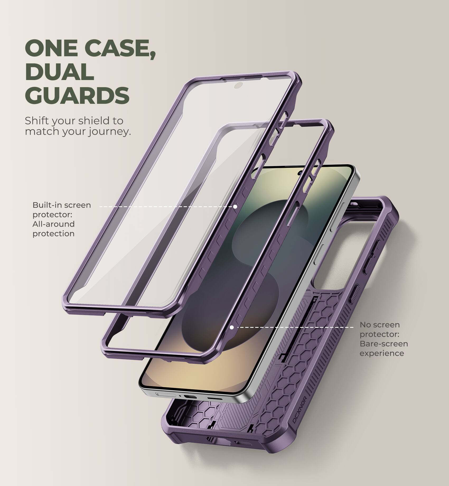 ONE CASE, DUAL GUARDS  
Shift your shield to match your journey.  

Built-in screen protector: All-around protection  

No screen protector: Bare-screen experience  

DEXNOR