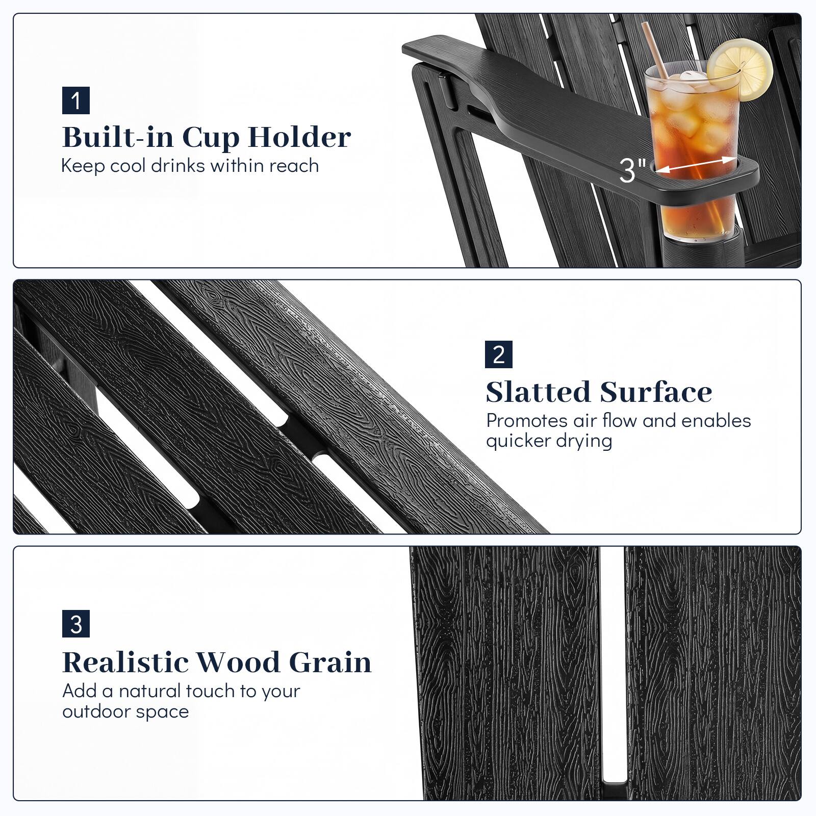 1. Built-in Cup Holder
   - Keep cool drinks within reach

2. Slatted Surface
   - Promotes air flow and enables quicker drying

3. Realistic Wood Grain
   - Add a natural touch to your outdoor space