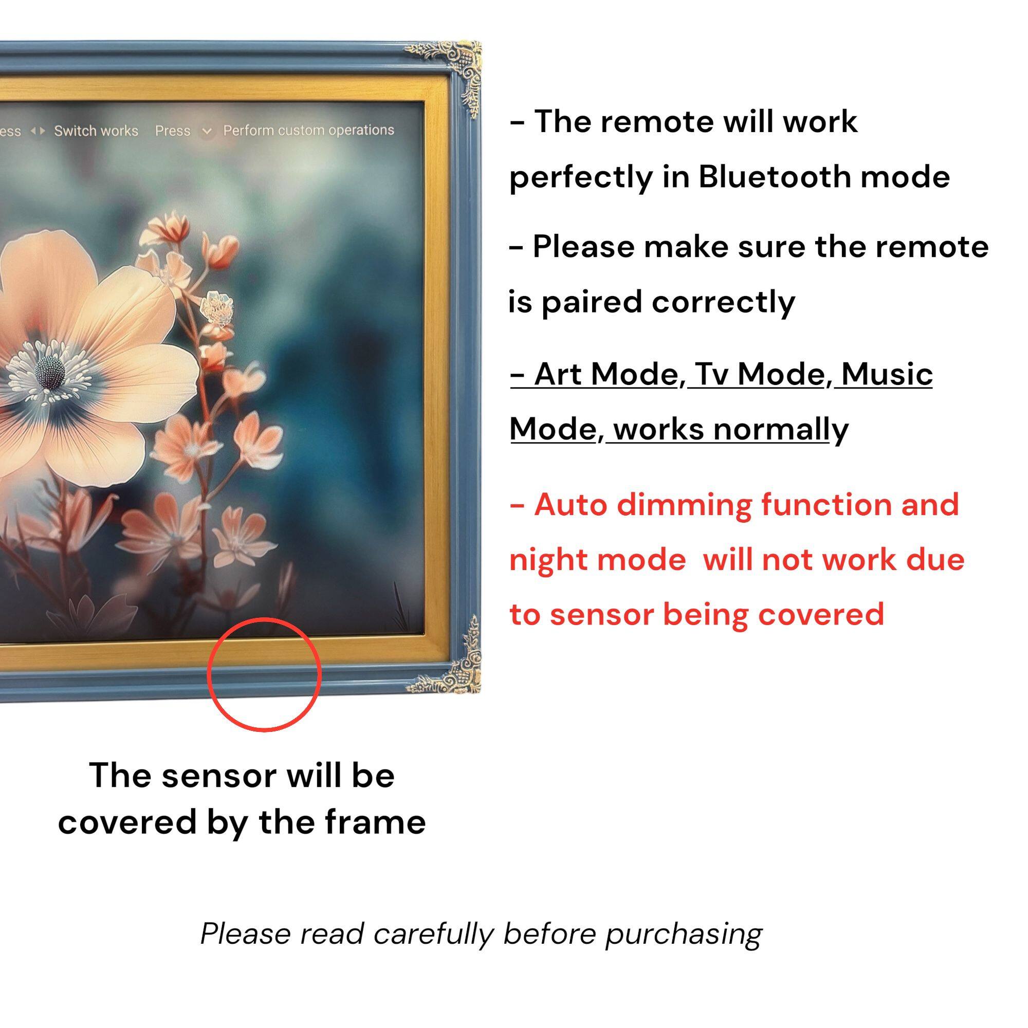- The remote will work perfectly in Bluetooth mode
- Please make sure the remote is paired correctly
- Art Mode, Tv Mode, Music Mode, works normally
- Auto dimming function and night mode will not work due to sensor being covered
- The sensor will be covered by the frame

Please read carefully before purchasing