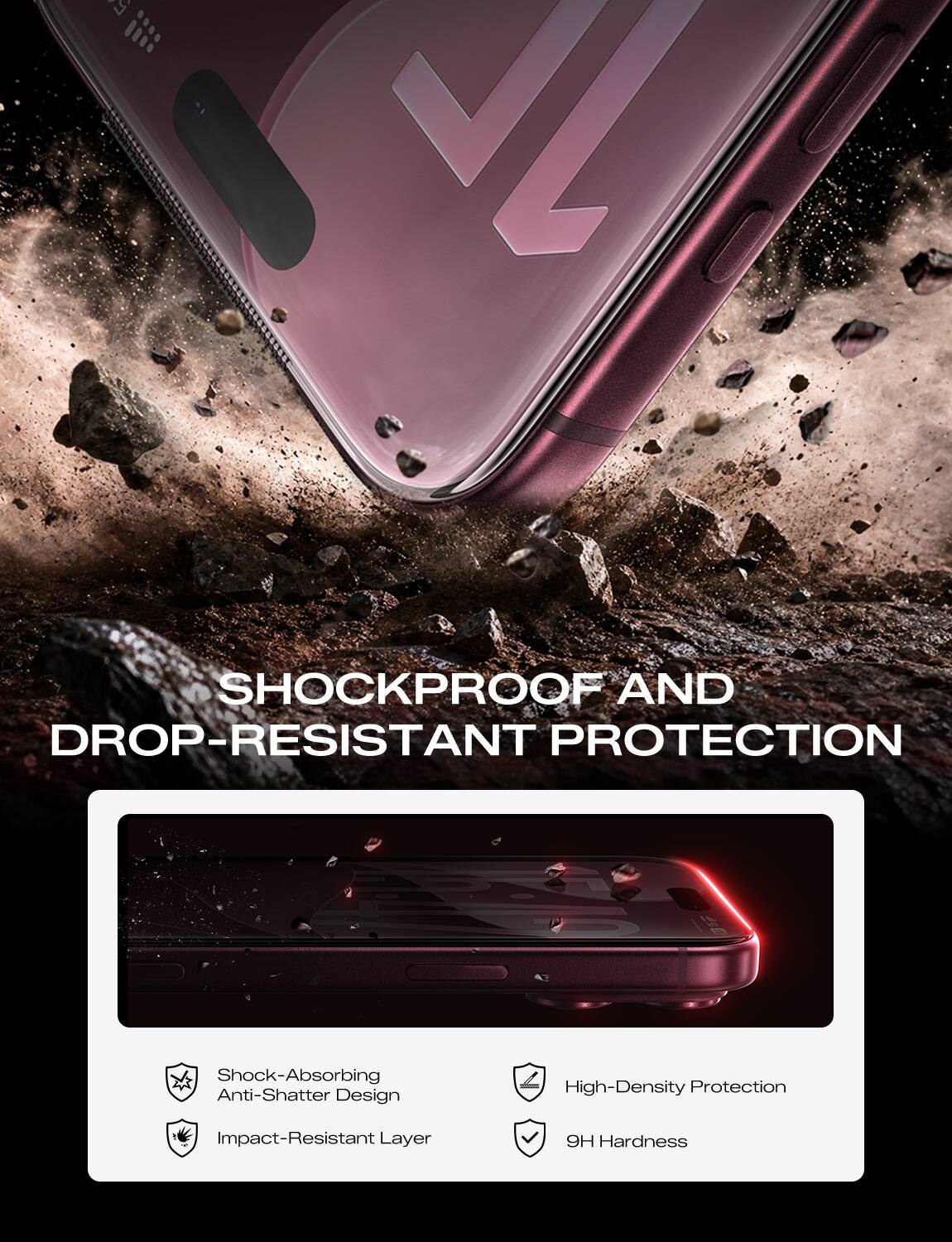 SHOCKPROOF AND DROP-RESISTANT PROTECTION

Shock-Absorbing Anti-Shatter Design
Impact-Resistant Layer
High-Density Protection
9H Hardness