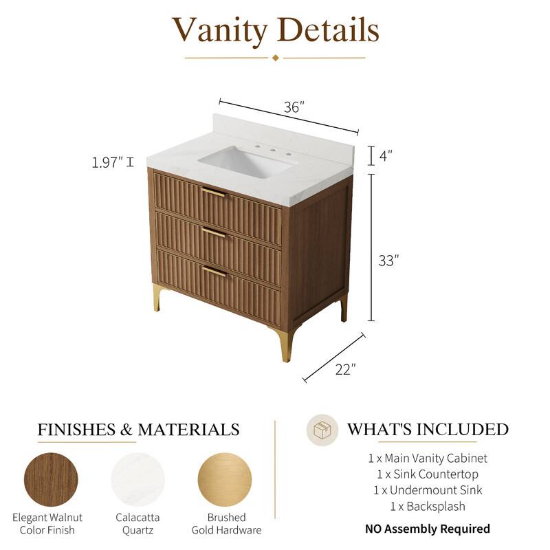 Vanity Details

36"  
1.97"  
4"  
33"  
22"  

FINISHES & MATERIALS  
Elegant Walnut Color Finish  
Calacatta Quartz  
Brushed Gold Hardware  

WHAT'S INCLUDED  
1 x Main Vanity Cabinet  
1 x Sink Countertop  
1 x Undermount Sink  
1 x Backsplash  

NO Assembly Required