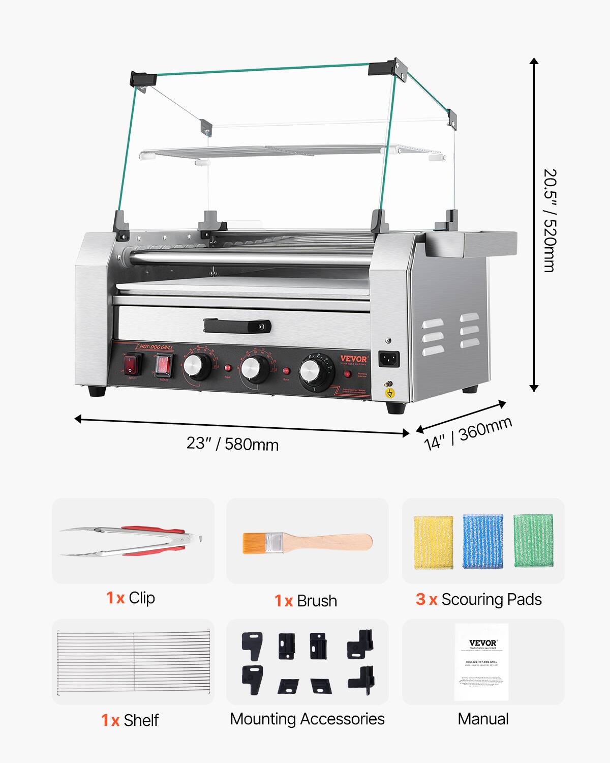 20.5" / 520mm

HOT-DOG GRILL

9

VEVOR

for

23" / 580mm

14" / 360mm

1x Clip

1x Brush

3 x Scouring Pads

VEVOR

ROCONCOHOC-DOC-ORIO

1x Shelf

Mounting Accessories

Manual