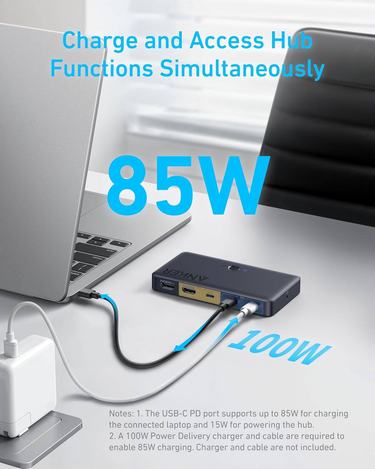 Charge and Access Hub Functions Simultaneously

85W

Notes:
1. The USB-C PD port supports up to 85W for charging the connected laptop and 15W for powering the hub.
2. A 100W Power Delivery charger and cable are required to enable 85W charging. Charger and cable are not included.