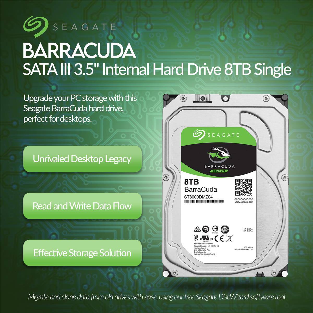 SEAGATE BARRACUDA SATA III 3.5" Internal Hard Drive 8TB Single

Upgrade your PC storage with this Seagate BarraCuda hard drive, perfect for desktops.

SEAGATE Unrivaled Desktop Legacy BARRACUDA COMPUTE

Read and Write Data Flow

Effective Storage Solution

Migrate and clone data from old drives with ease, using our free Seagate DiscWizard software tool