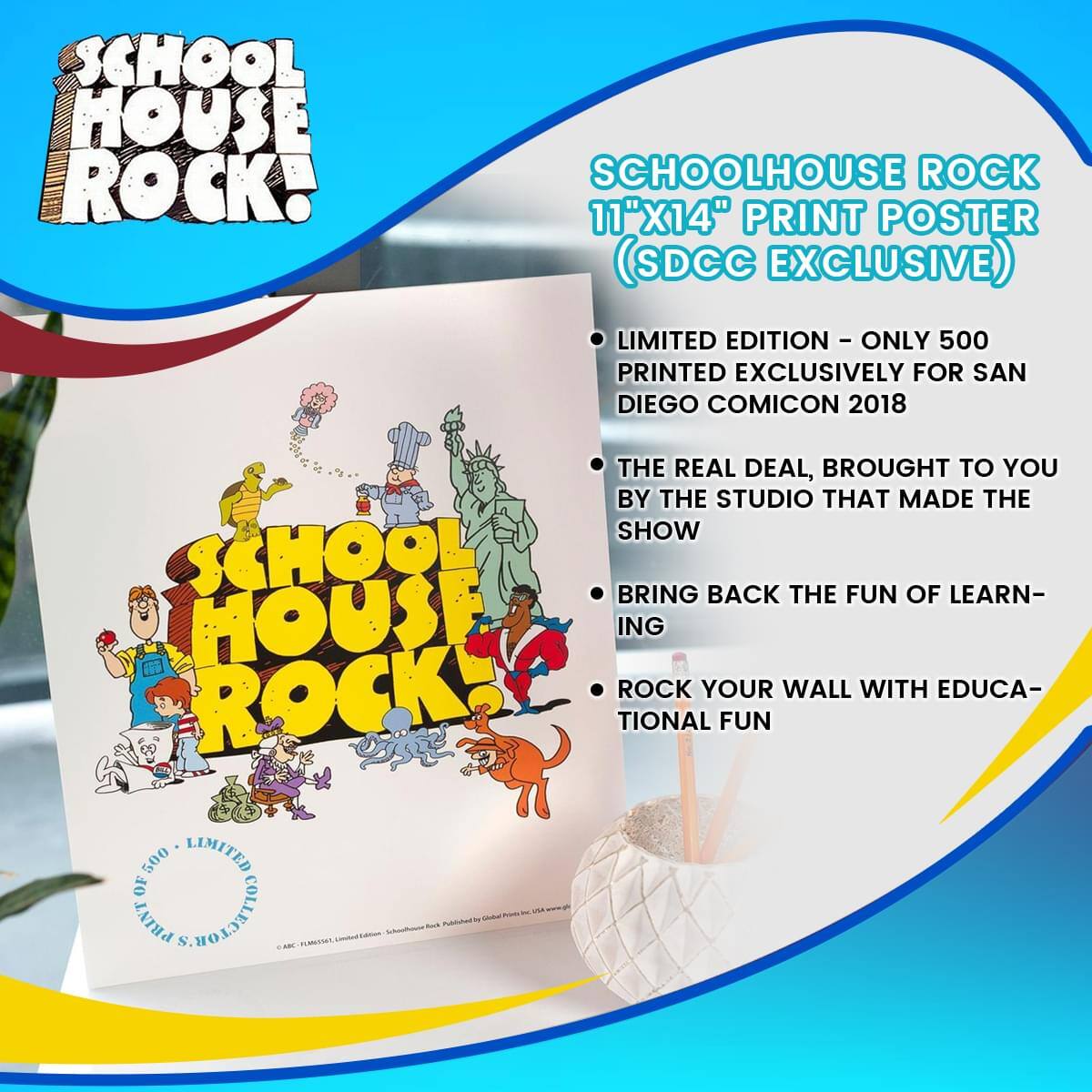 SCHOOL HOUSE ROCK!  
SCHOOLHOUSE ROCK 11"X14" PRINT POSTER (SDCC EXCLUSIVE)  
LIMITED EDITION - ONLY 500 PRINTED EXCLUSIVELY FOR SAN DIEGO COMIC CON 2018  
THE REAL DEAL, BROUGHT TO YOU BY THE STUDIO THAT MADE THE SHOW  
BRING BACK THE FUN OF LEARNING  
ROCK YOUR WALL WITH EDUCATIONAL FUN