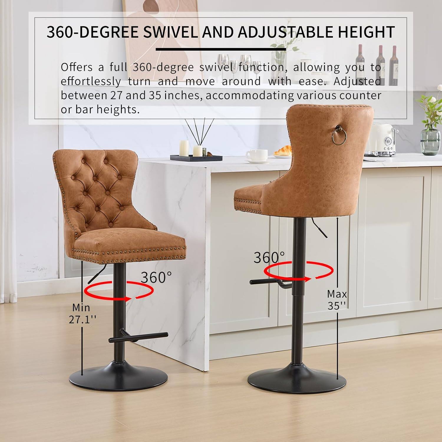 360-DEGREE SWIVEL AND ADJUSTABLE HEIGHT

Offers a full 360-degree swivel function, allowing you to effortlessly turn and move around with ease. Adjusted between 27 and 35 inches, accommodating various counter or bar heights.

Min 27.1"
Max 35"