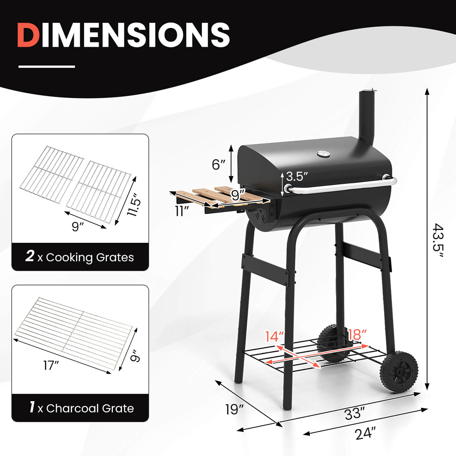 DIMENSIONS

2 x Cooking Grates  
11.5" x 9"  
11" x 6"  

1 x Charcoal Grate  
17" x 9"  

Overall Dimensions  
43.5" x 33" x 24"  
18" x 14" x 9"  
3.5"