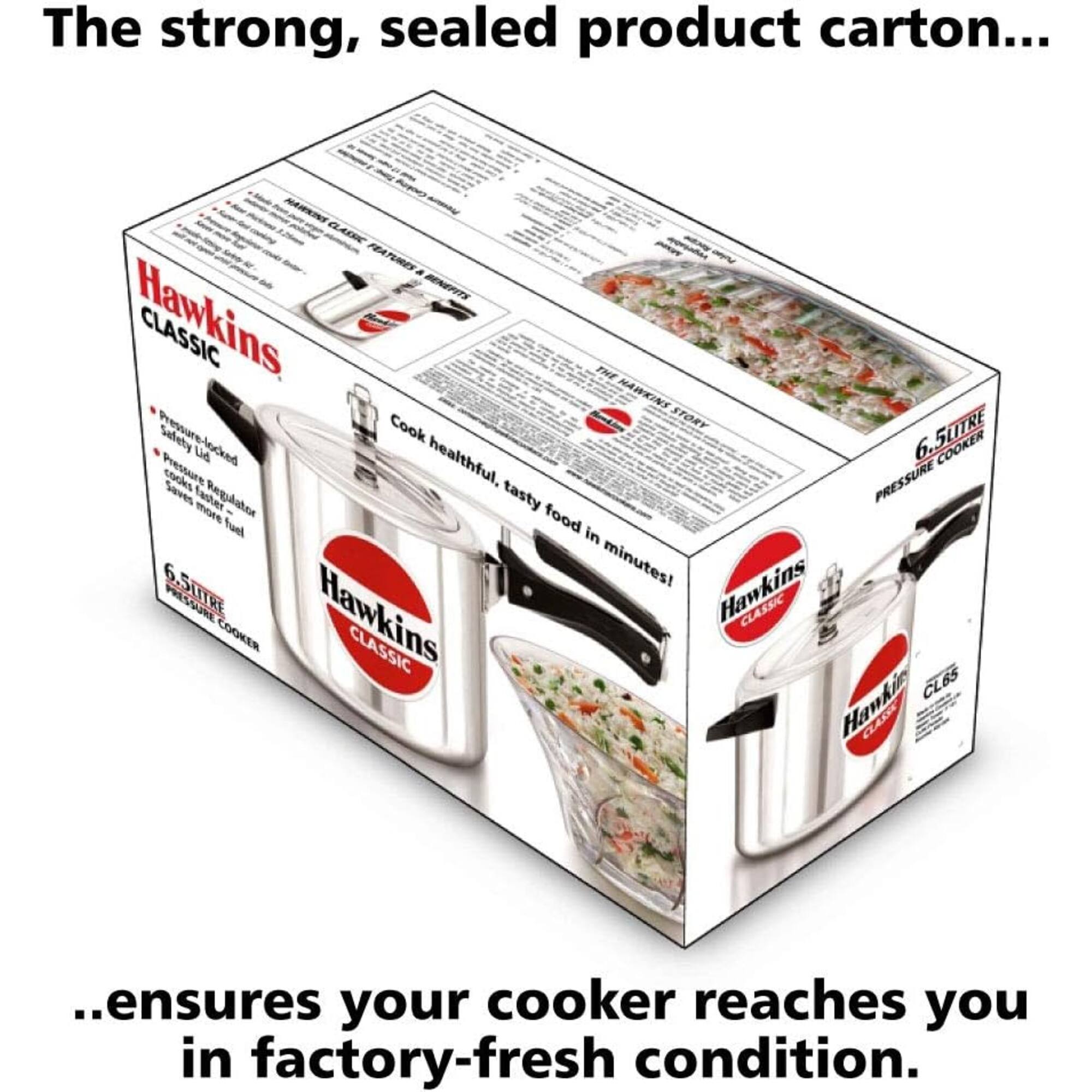The strong, sealed product carton...

HAWKINS CLASSIC FEATURES BENEFITS Hawkins CLASSIC THE HAWKINS Cook STORY 6.5LITRE Pressure-locked Safety Pressure Lid healthful, PRESSURE 6 COOKER Saves faster more Regulator tasty fuel food in 6.5LITRE minutes! Hawkins COOKER Hawkins CLASSIC CLASSIC CL65

...ensures your cooker reaches you in factory-fresh condition.