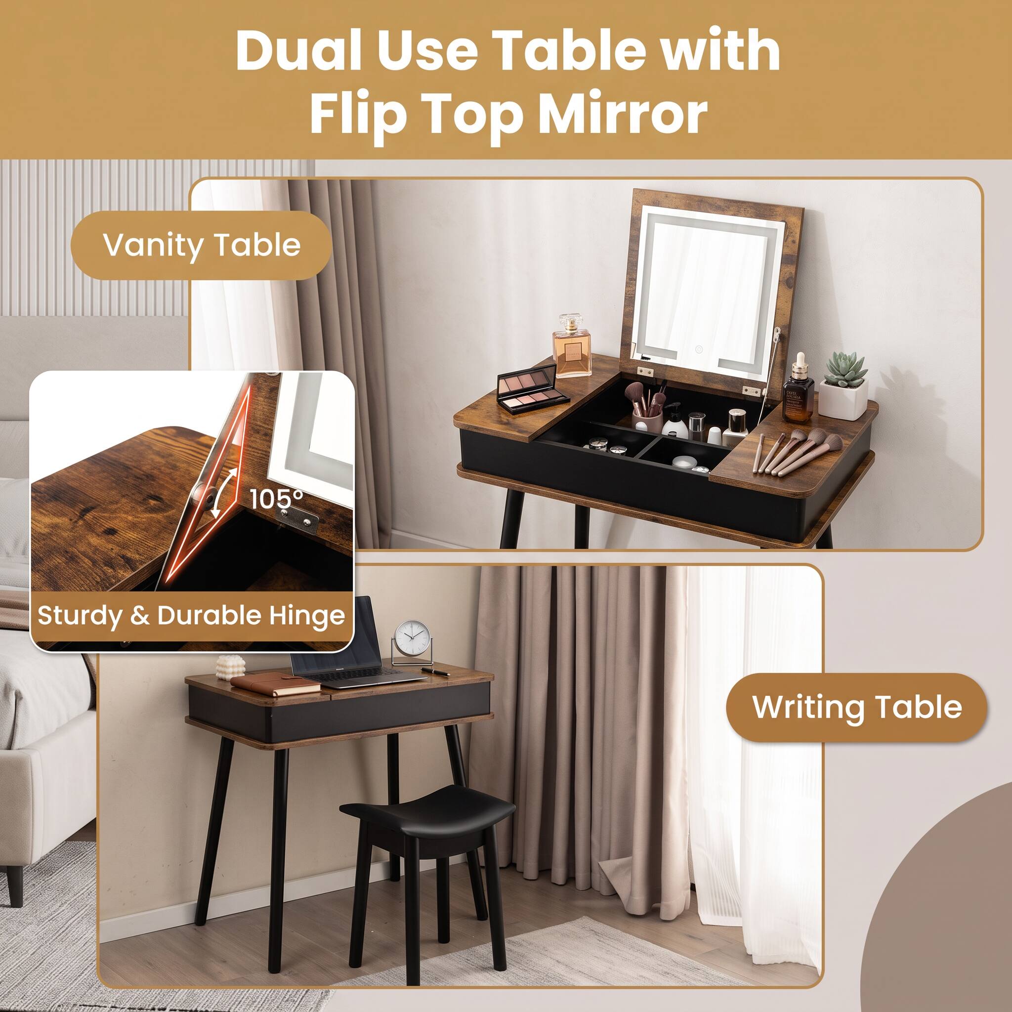 Dual Use Table with Flip Top Mirror

Vanity Table

105°

Sturdy & Durable Hinge

Writing Table