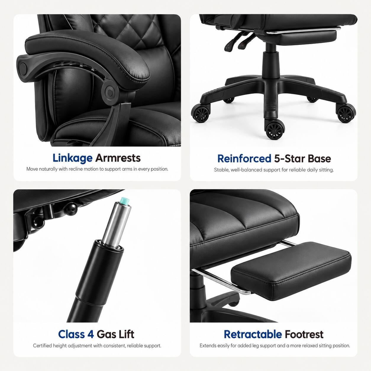 Linkage Armrests  
Move naturally with recline motion to support arms in every position.

Reinforced 5-Star Base  
Stable, well-balanced support for reliable daily sitting.

Class 4 Gas Lift  
Certified height adjustment with consistent, reliable support.

Retractable Footrest  
Extends easily for added leg support and a more relaxed sitting position.
