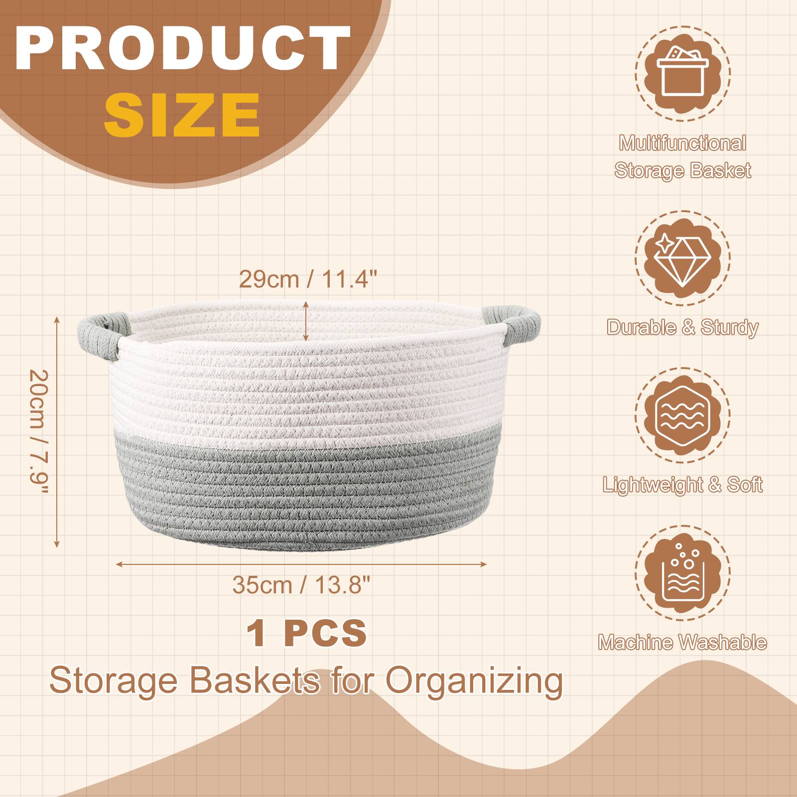 PRODUCT SIZE  
Multifunctional Storage Basket  
29cm / 11.4"  
20cm / 7.9"  
35cm / 13.8"  
1 PCS  
Storage Baskets for Organizing  

Durable & Sturdy  
Lightweight & Soft  
Machine Washable