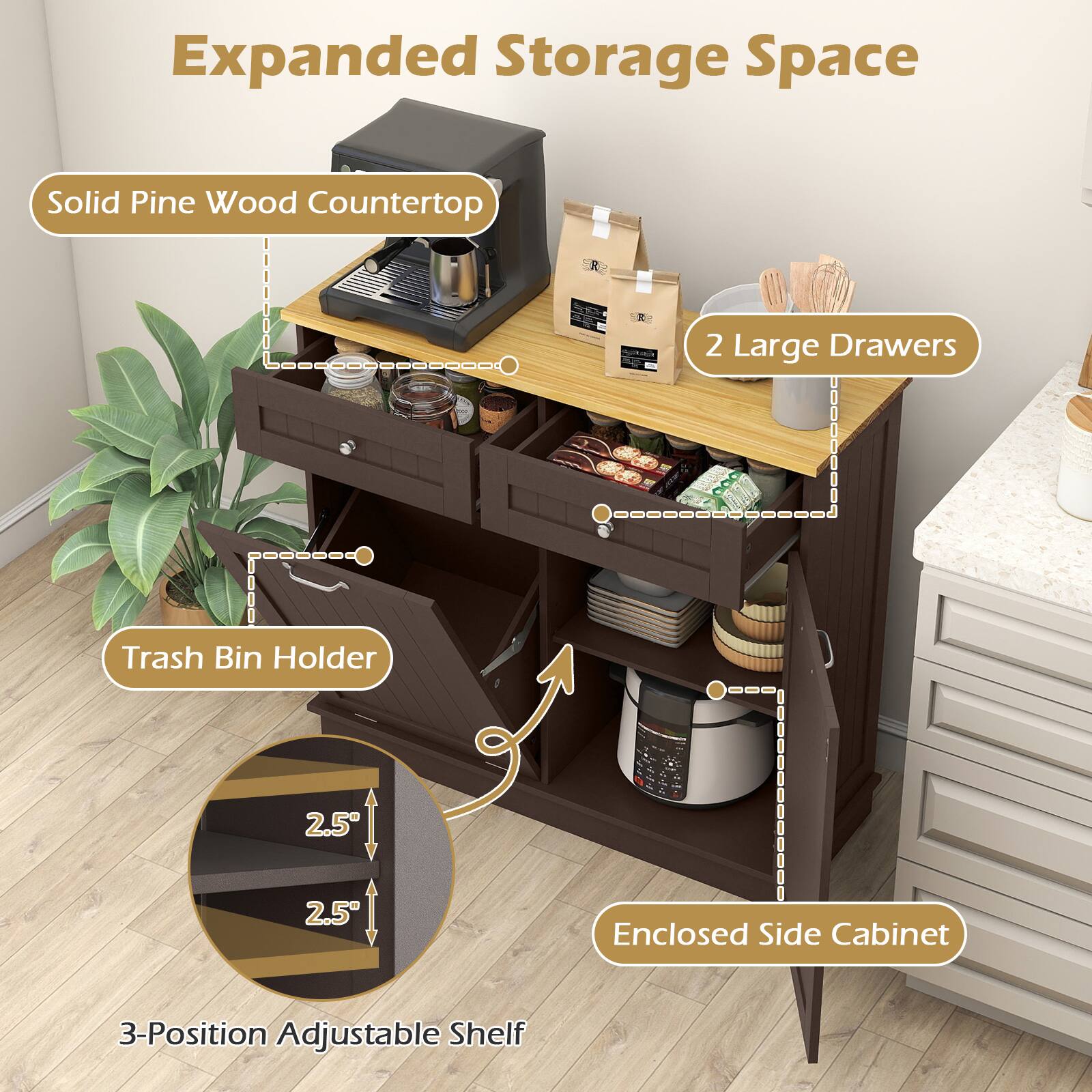 Expanded Storage Space  
Solid Pine Wood Countertop  
2 Large Drawers  
Trash Bin Holder  
2.5" Enclosed Side Cabinet  
3-Position Adjustable Shelf
