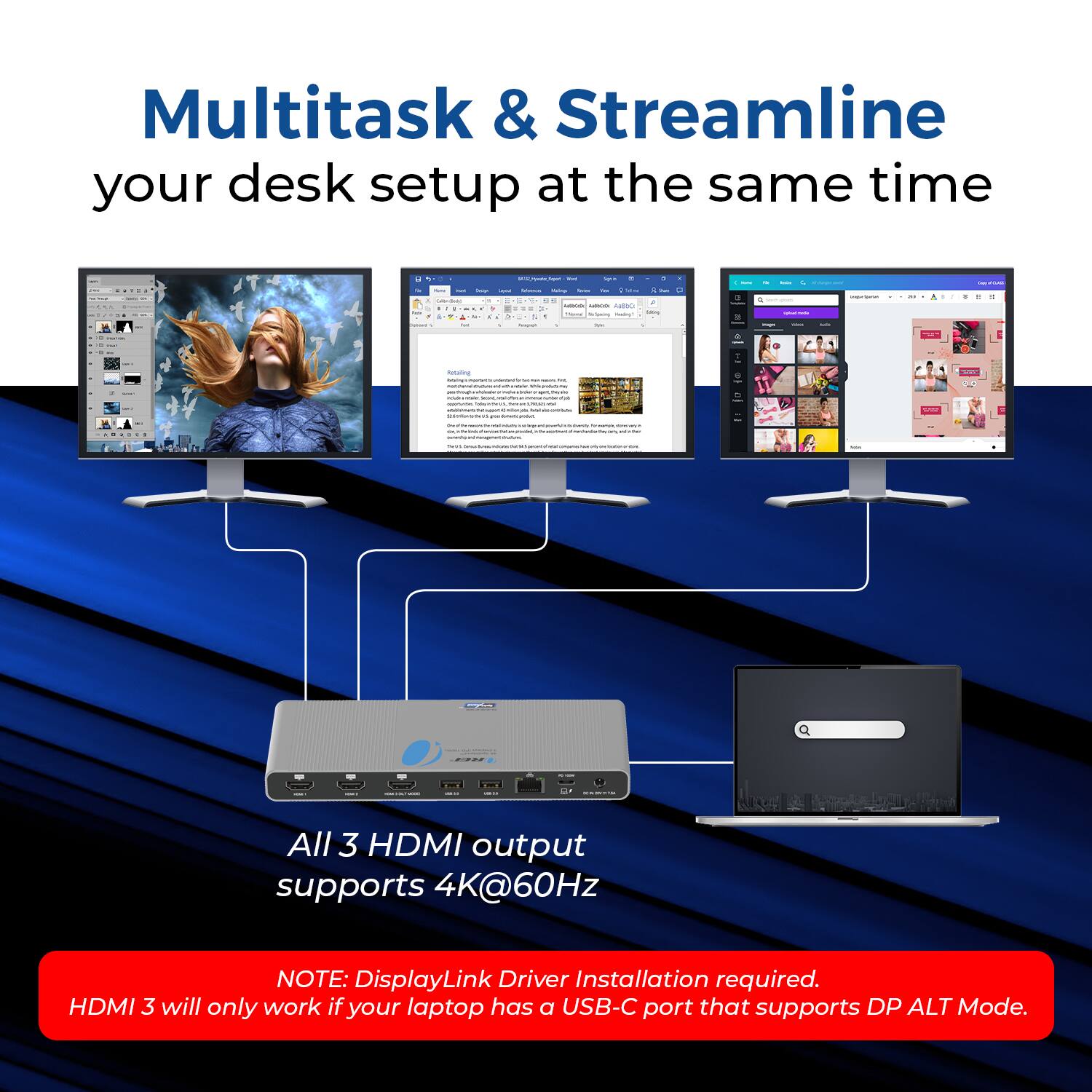 Multitask & Streamline your desk setup at the same time

All 3 HDMI output supports 4K@60Hz

NOTE: DisplayLink Driver Installation required. HDMI 3 will only work if your laptop has a USB-C port that supports DP ALT Mode.