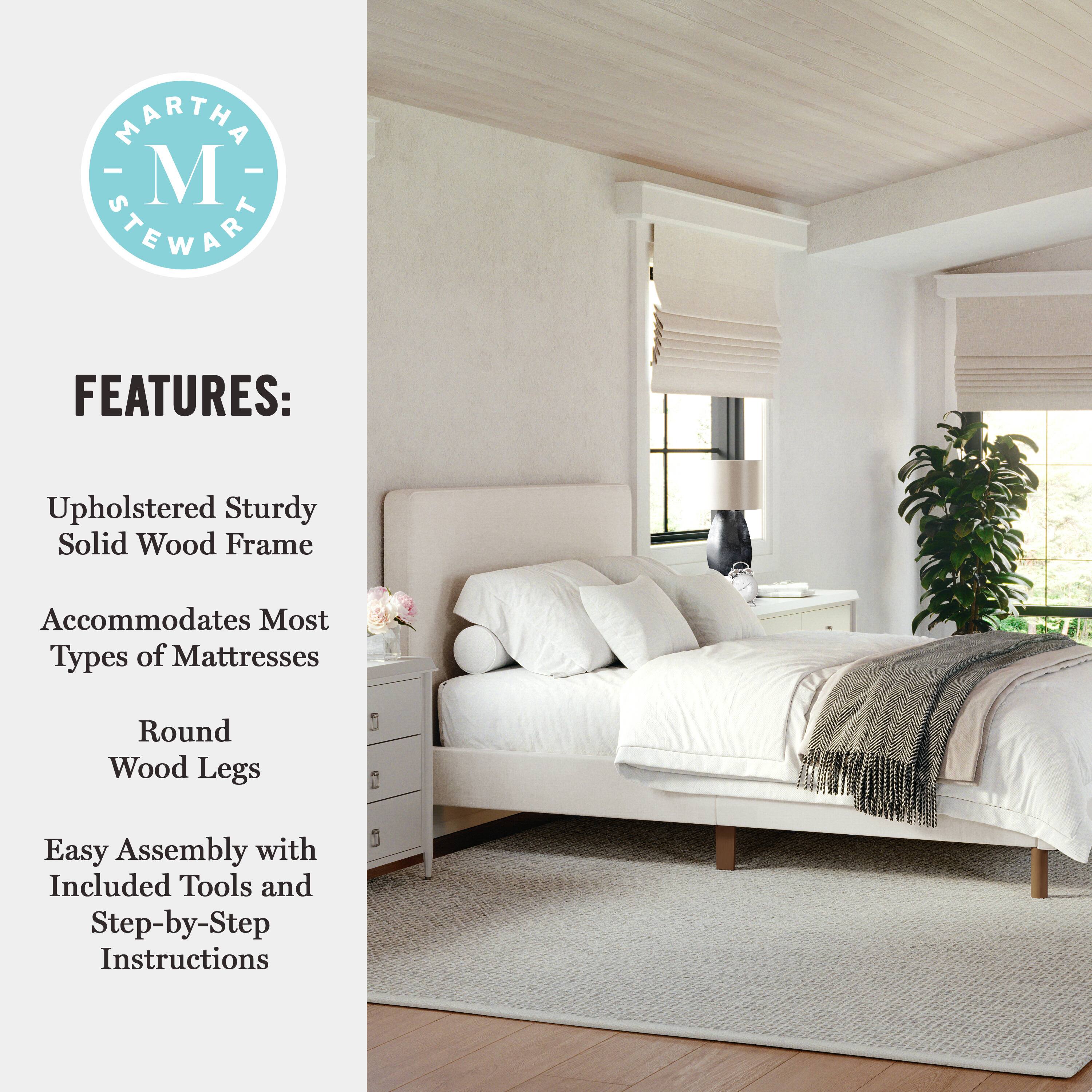 MARTHA STEWART FEATURES: Upholstered Sturdy Solid Wood Frame Accommodates Most Types of Mattresses Round Wood Legs Easy Assembly with Included Tools and Step-by-Step Instructions