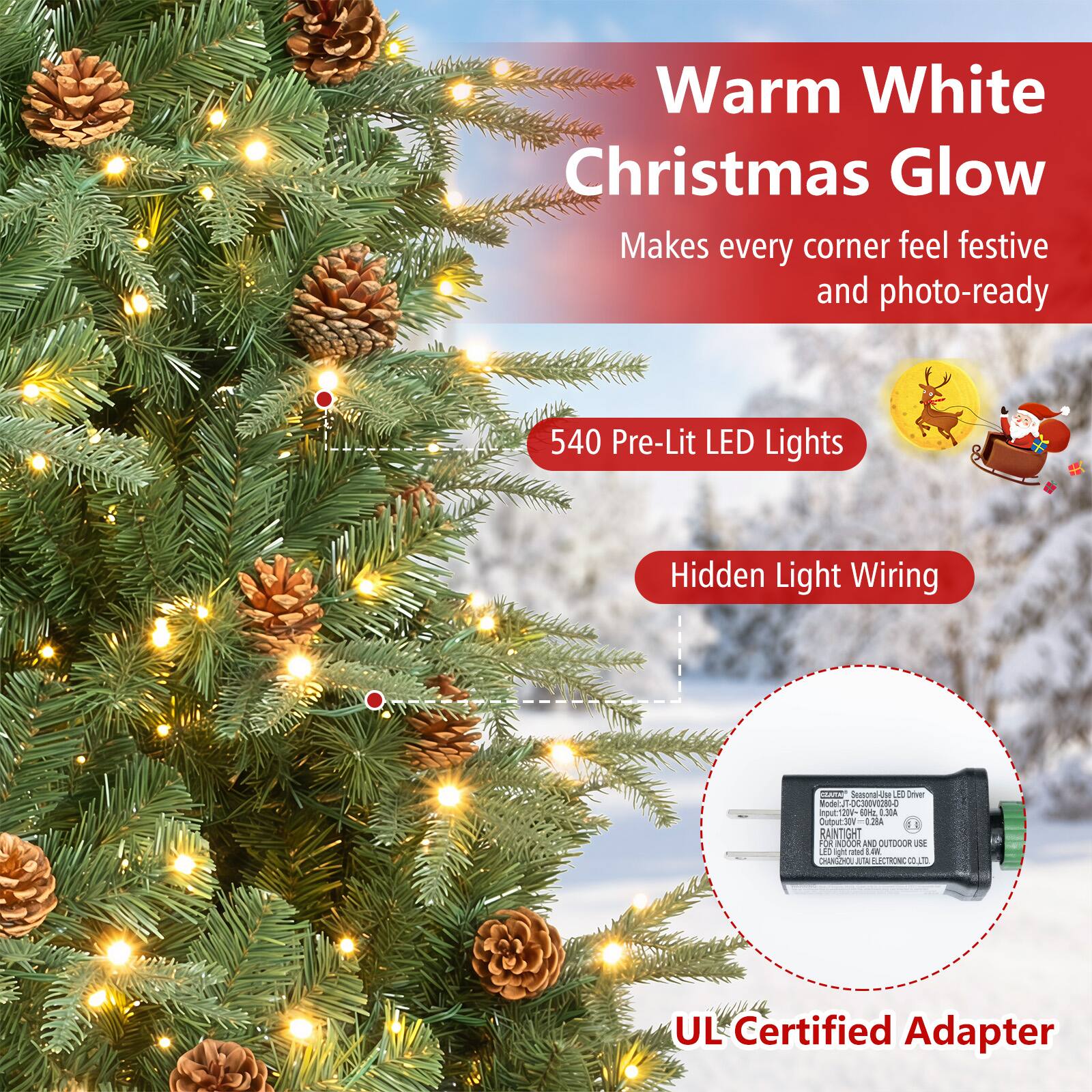Warm White Christmas Glow Makes every corner feel festive and photo-ready

540 Pre-Lit LED Lights

Hidden Light Wiring

EXPRESS Seasonal-Use LED Driver Model: JT-DC300V0280-0
Input: 120V-60Hz, 3.38A
Output: 30V=0.28A
RAINTIGHT FOR INDOOR AND OUTDOOR USE
CHANGHUA JUTAI ELECTRONIC CO., LTD

UL Certified Adapter