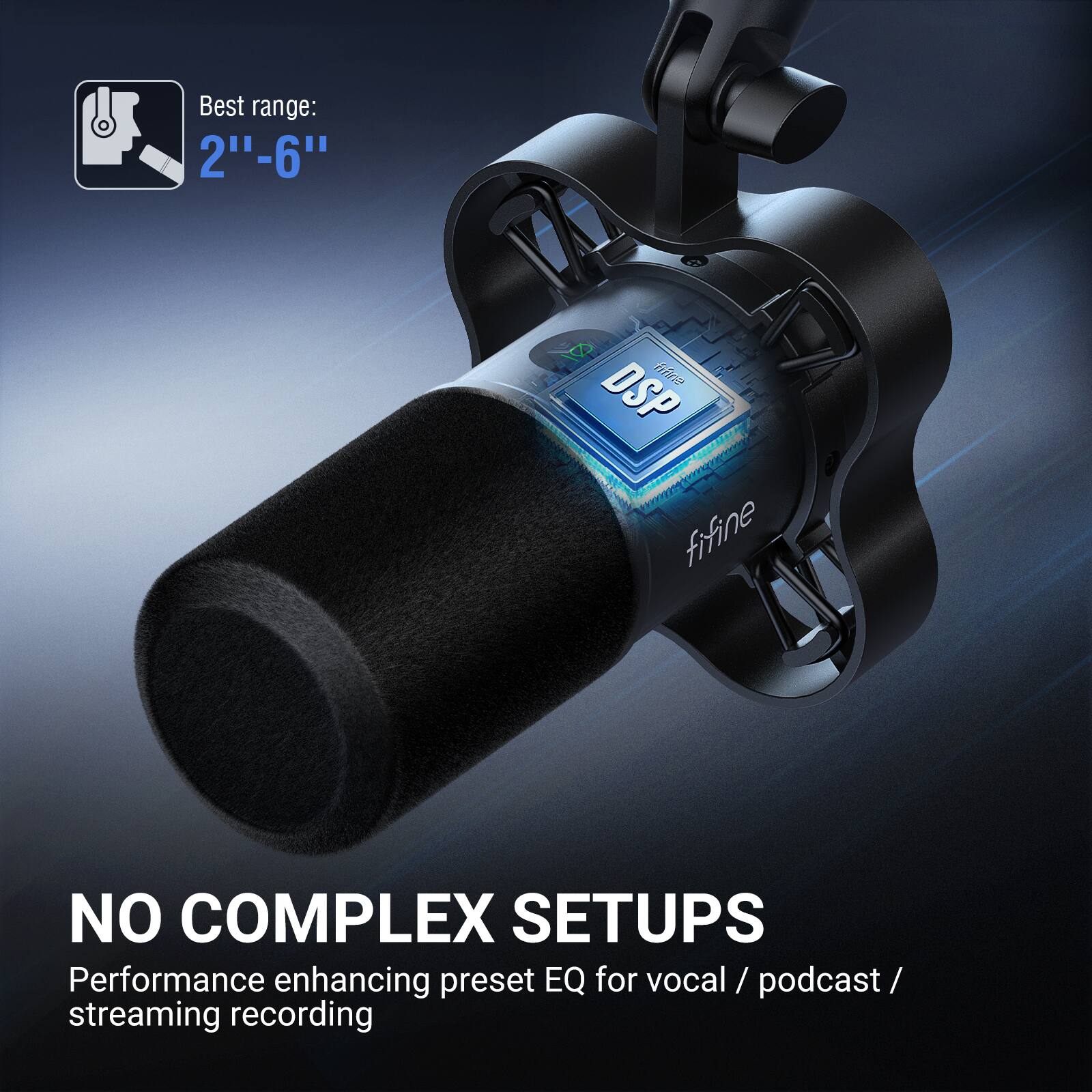 Best range: 2"-6"  
DSP  
NO COMPLEX SETUPS  
Performance enhancing preset EQ for vocal / podcast / streaming recording