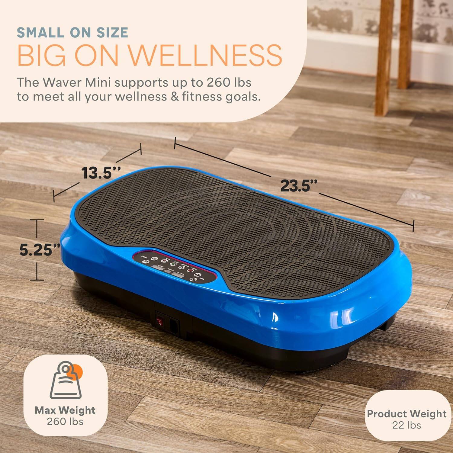 SMALL ON SIZE  
BIG ON WELLNESS  

The Waver Mini supports up to 260 lbs to meet all your wellness & fitness goals.  

13.5"  
23.5"  
5.25"  

Max Weight  
260 lbs  

Product Weight  
22 lbs
