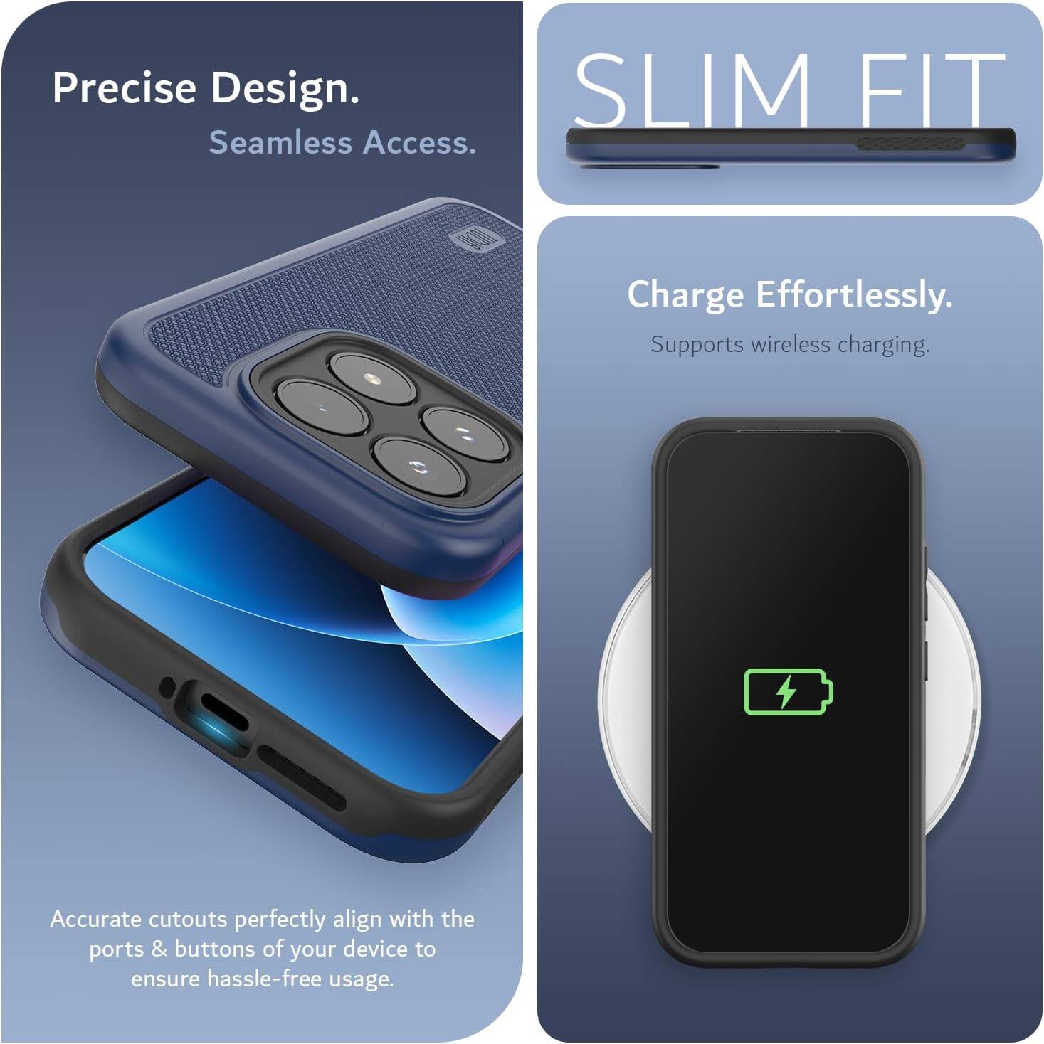 Precise Design. Seamless Access. SLIM FIT. Charge Effortlessly. Supports wireless charging. Accurate cutouts perfectly align with the ports & buttons of your device to ensure hassle-free usage.