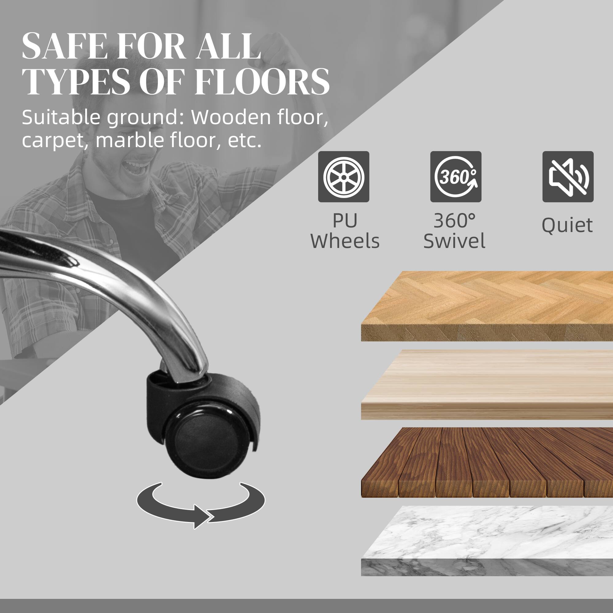 SAFE FOR ALL TYPES OF FLOORS
Suitable ground: Wooden floor, carpet, marble floor, etc.
PU Wheels
360° Swivel
Quiet