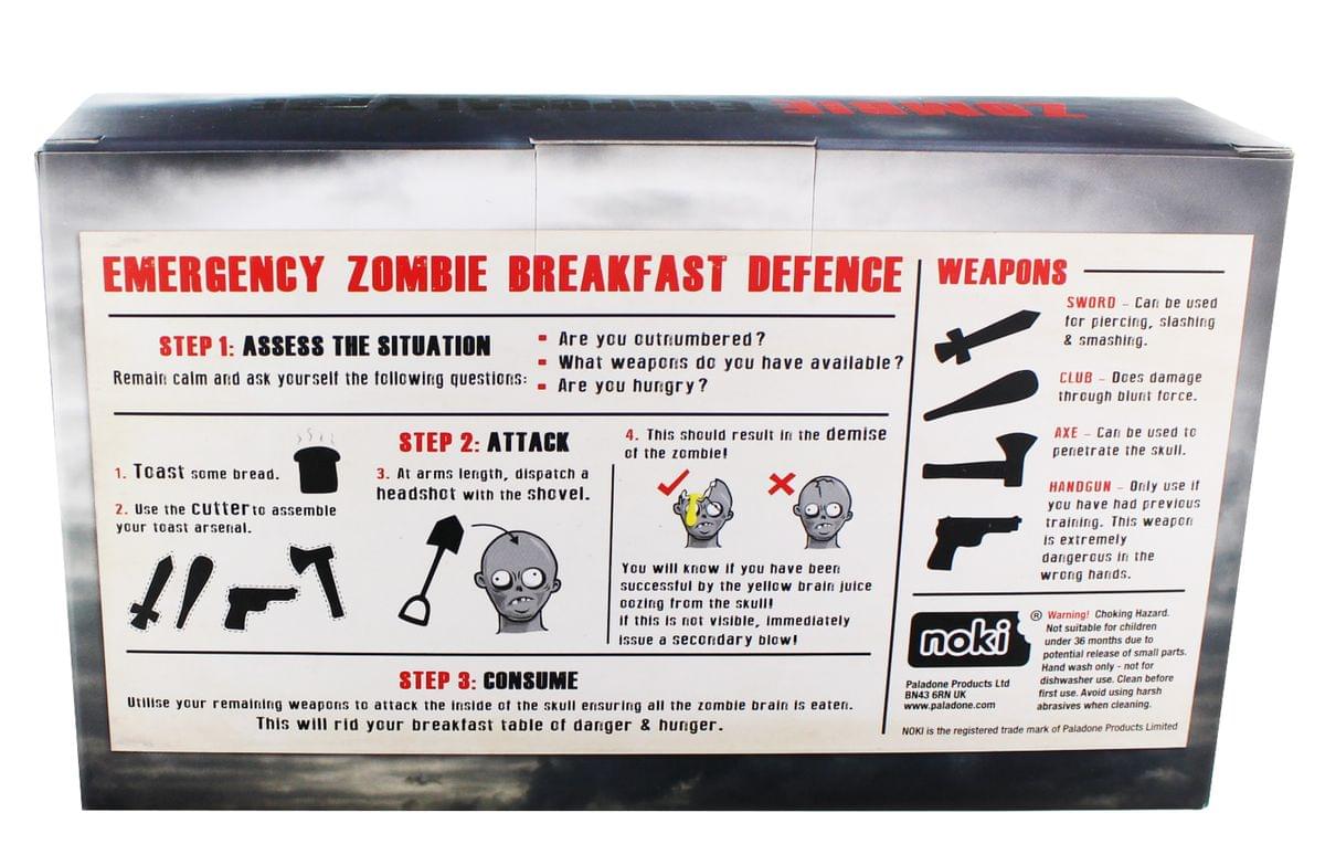 EMERGENCY ZOMBIE BREAKFAST DEFENCE

STEP 1: ASSESS THE SITUATION
Remain calm and ask yourself the following questions:
- Are you outnumbered?
- What weapons do you have available?
- Are you hungry?

STEP 2: ATTACK
1. Toast some bread.
2. Use the cutter to assemble your toast arsenal.
3. At arm's length, dispatch a headshot with the shovel.
4. This should result in the demise of the zombie!

You will know you have been successful by the yellow brain juice oozing from the skull! If this is not visible, immediately issue a secondary blow!

STEP 3: CONSUME
Utilise your remaining weapons to attack the inside of the skull ensuring all the zombie brain is eaten. This will rid your breakfast table of danger & hunger.

WEAPONS
- SWORD - Can be used for piercing, slashing & smashing.
- CLUB - Does damage through blunt force.
- AXE - Can be used to penetrate the skull.
- HANDGUN - Only use if you have had previous training. This weapon is extremely dangerous in the wrong hands.

Warning! Choking Hazard. Not suitable for children under 36 months due to potential release of small