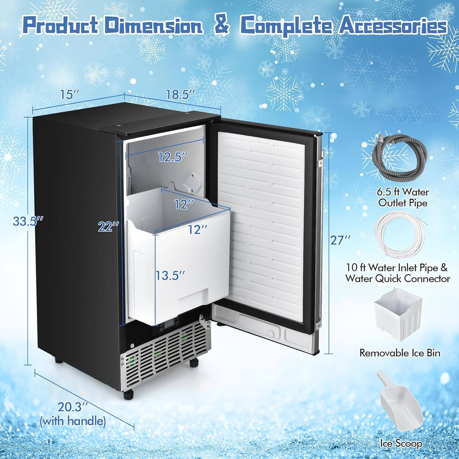 Product Dimension & Complete Accessories

- 15" 
- 18.5" 
- 12.5" 
- 33.5" 
- 22" 
- 12" 
- 12" 
- 27" 
- 6.5 ft Water Outlet Pipe 
- 13.5" 
- 10 ft Water Inlet Pipe & Water Quick Connector 
- Removable Ice Bin 20.3" (with handle) 
- Ice Scoop