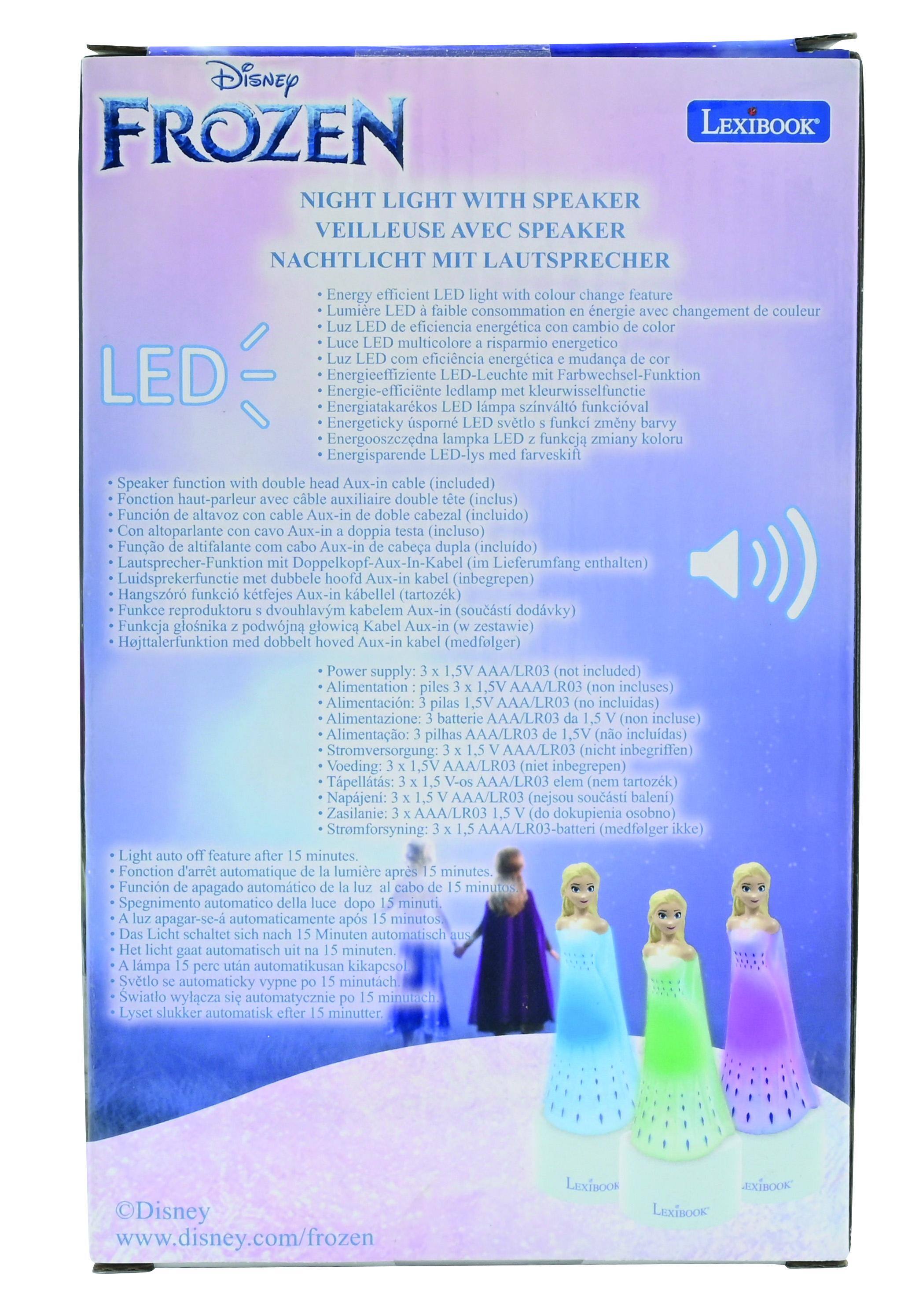 Disney FROZEN LEXIBOOK NIGHT LIGHT WITH SPEAKER VEILLEUSE AVEC SPEAKER NACHTLICHT MIT LAUTSPRECHER

Energy efficient light colour change feature  
Lumière consommation énergétique changement couleur  
Eficiencia energética cambio multicolore  
Risparmio energetico eficincia energetica mudana  
LED  
Energiceffiziente LED-Leuchte Farbwechsel-Funktion  
Energie-efficiente ledlamp kleurwiselfunctie  
Energiatakarekos lmpa szinvlt funkcival  
Energeticky sporn svetlo funkei zmny barvy  
Energooszeledna lampka funkcja zmiany koloru  

Speaker function double Aux-in (included)  
Fonction haut-parleur auxiliaire double (inclus)  
Funcin altavoz Aux-in cabezal (includido)  
Altoparlante Aux-in doppia (incluso)  
Lautsprecher-Funktion Doppelkopf-Aux-In-Kabe Lieferumfang enthalten)  
Luidsprekerfunctie dubbele hoof