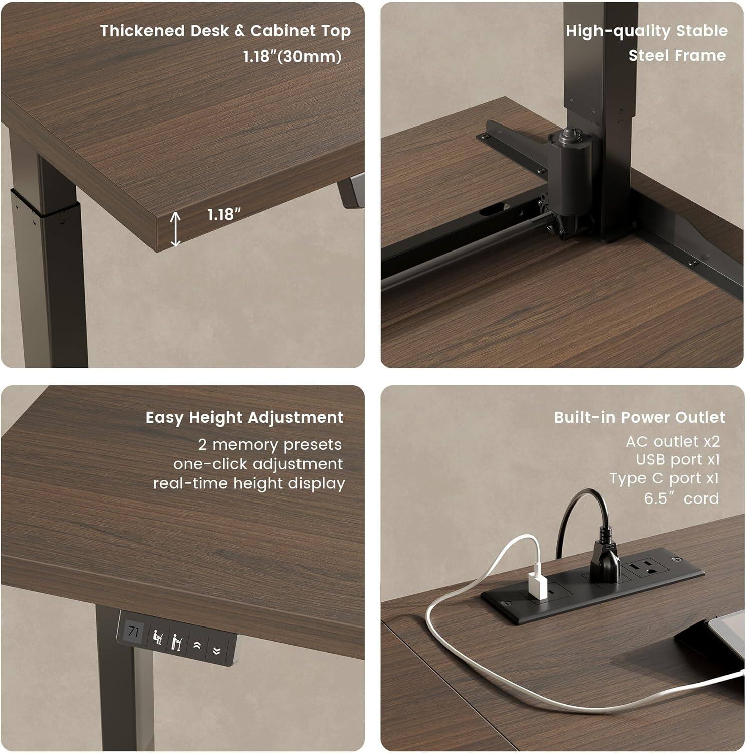 Thickened Desk & Cabinet Top 1.18" (30mm)

High-quality Stable Steel Frame

Easy Height Adjustment
- 2 memory presets
- one-click adjustment
- real-time height display

Built-in Power Outlet
- AC outlet x2
- USB port x1
- Type C port x1
- 6.5" cord