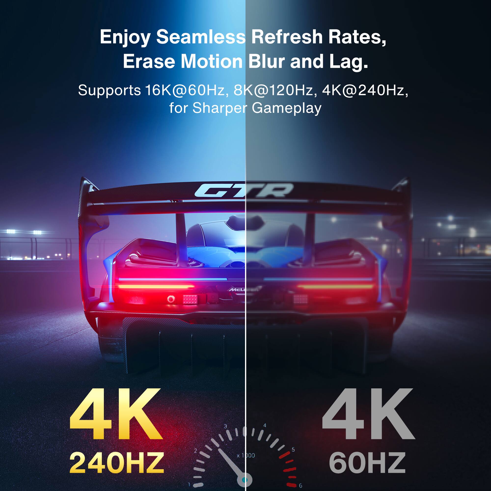 Enjoy Seamless Refresh Rates, Erase Motion Blur and Lag.

Supports 16K@60Hz, 8K@120Hz, 4K@240Hz, for Sharper Gameplay

4K 240HZ

4K 60HZ