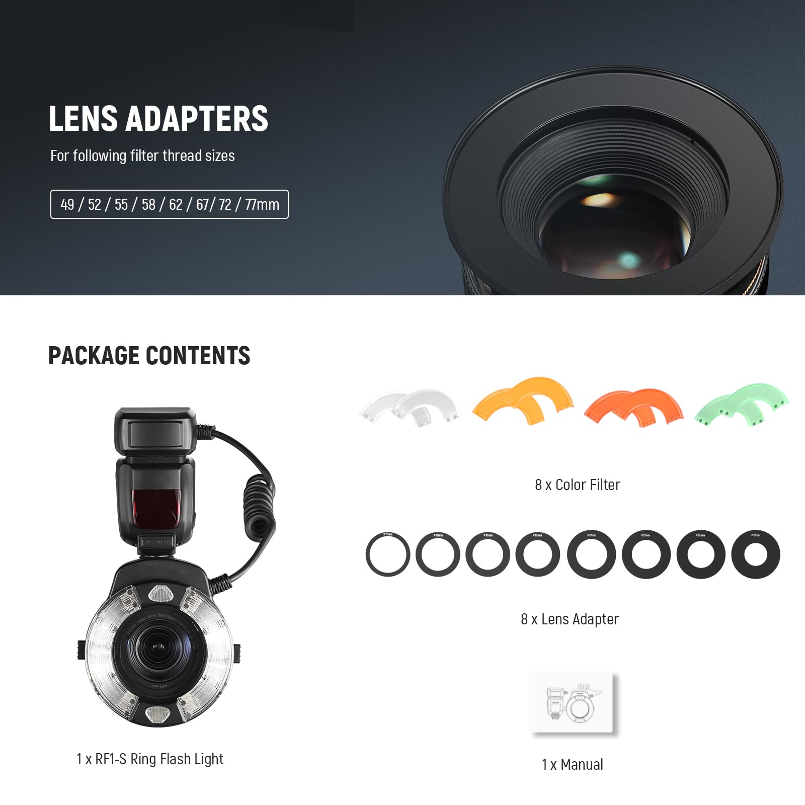 LENS ADAPTERS  
For following filter thread sizes: 49 / 52 / 55 / 58 / 62 / 67 / 72 / 77mm  

PACKAGE CONTENTS  
- 8 x Color Filter  
- 8 x Lens Adapter  
- 1 x RF1-S Ring Flash Light  
- 1 x Manual