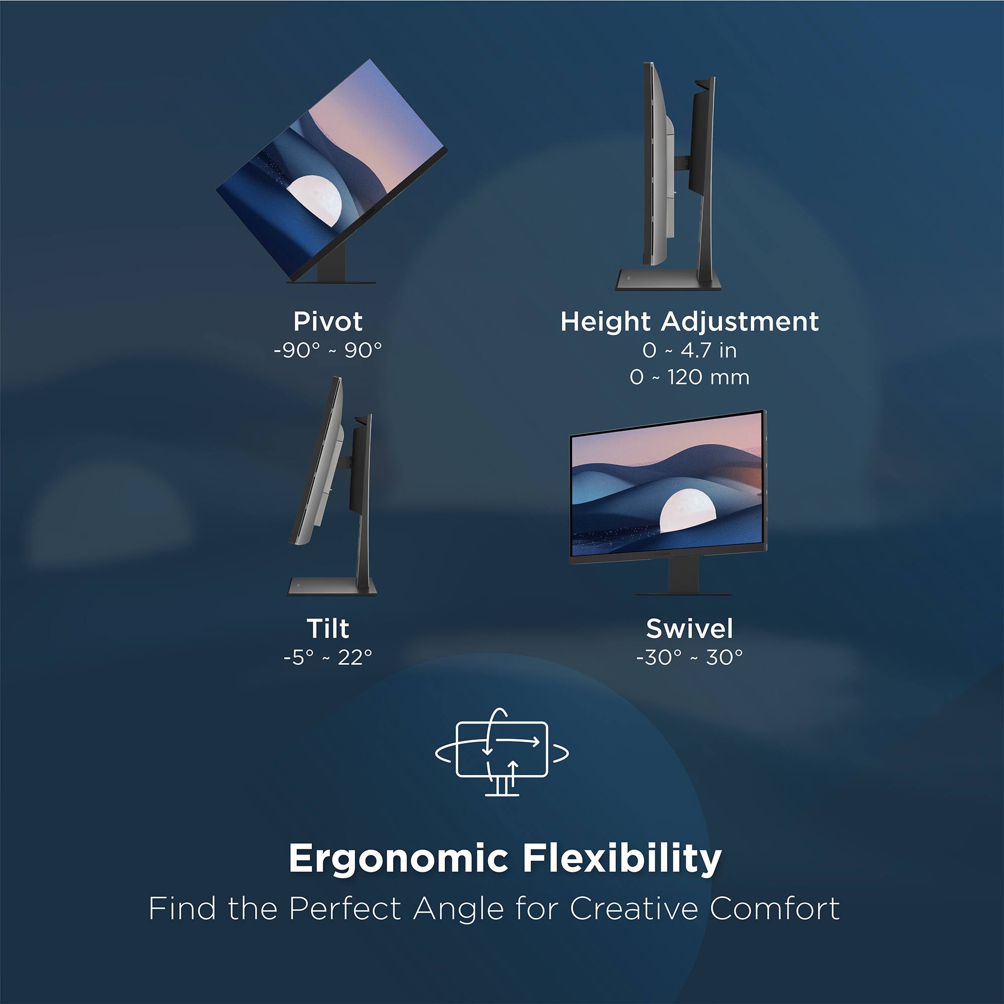 Pivot -90° - 90°  
Height Adjustment 0 - 4.7 in (0 - 120 mm)  
Tilt -5° - 22°  
Swivel -30° - 30°  

Ergonomic Flexibility  
Find the Perfect Angle for Creative Comfort