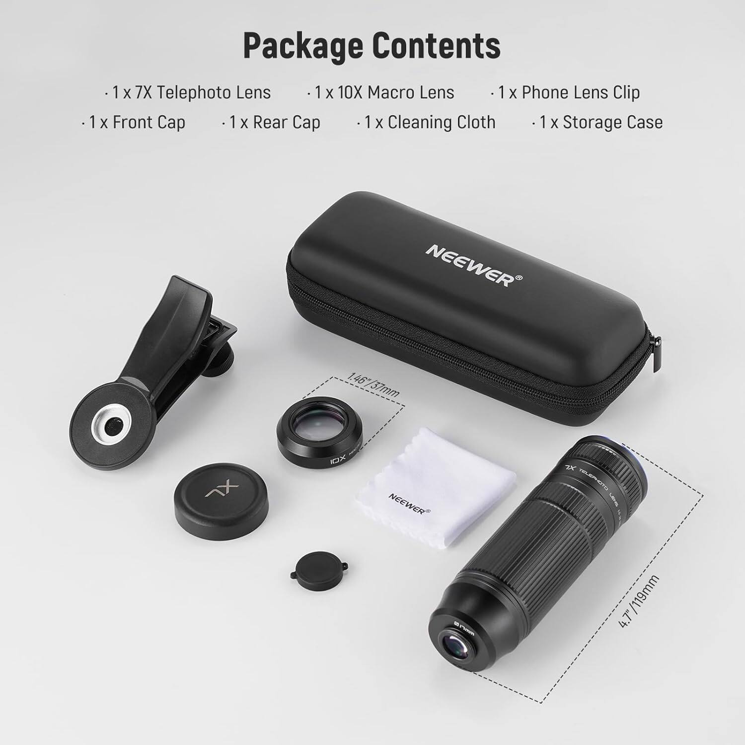 Package Contents

- 1 x 7X Telephoto Lens
- 1 x 10X Macro Lens
- 1 x Phone Lens Clip
- 1 x Front Cap
- 1 x Rear Cap
- 1 x Cleaning Cloth
- 1 x Storage Case

NEEWER 1.46/37mm 1.46
NEEWER 2K" BLERHOTO Lens /119mm 4.7