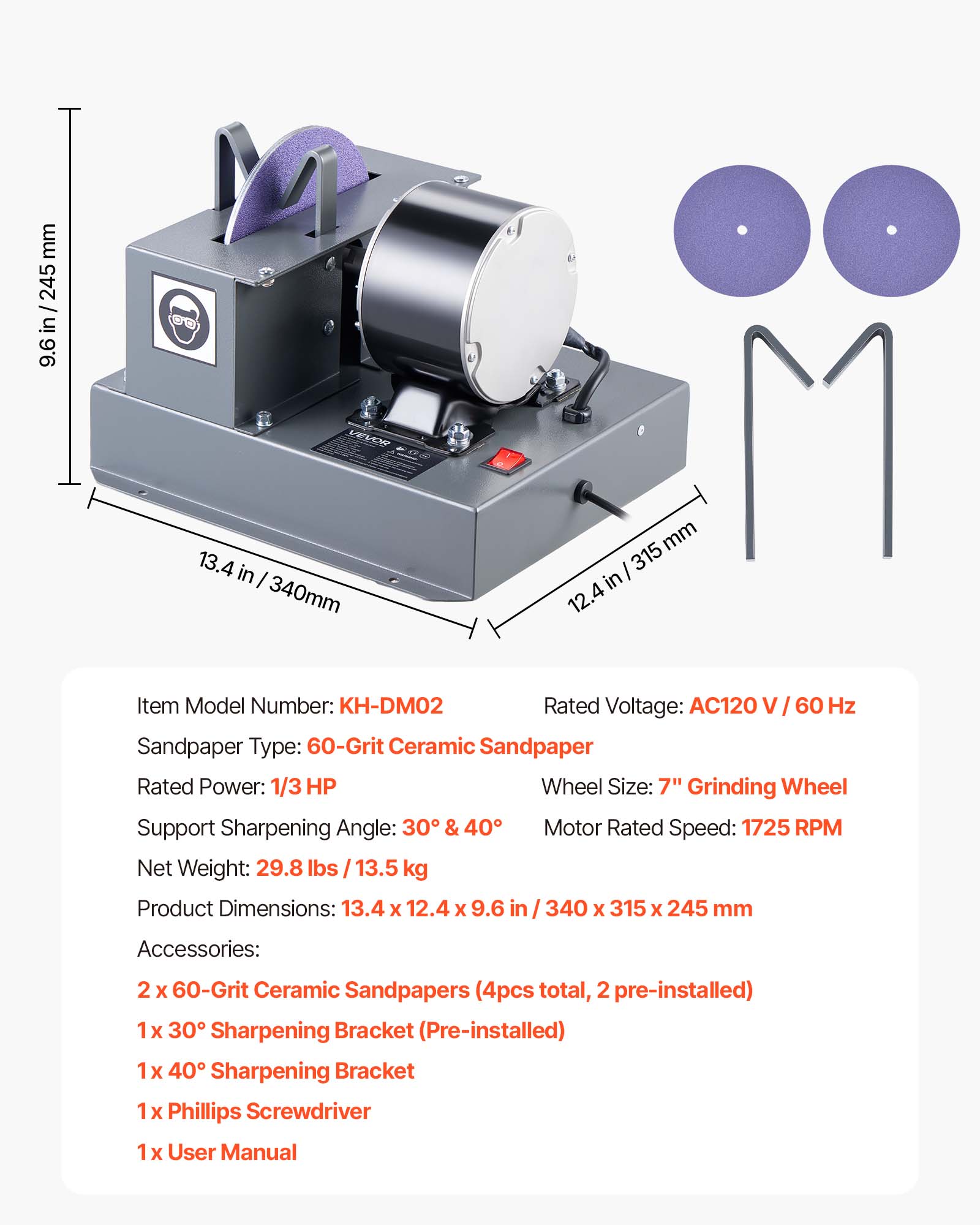 mm 245 / in 9.6

00
VEVOR
13.4 in I 340mm
mm 315 12.4
Item Model Number: KH-DM02 Rated Voltage: AC120 60 Hz Sandpaper Type: 60-Grit Ceramic Sandpaper Rated Power: 1/3 HP Wheel Size: 7" Grinding Wheel Support Sharpening Angle: 30 & 40 Motor Rated Speed: 1725 RPM Net Weight: 29.8 lbs 13.5 kg Product Dimensions: 13.4 X 12.4 X 9.6 in 340 X 315 X 245 mm
Accessories:
2 60-Grit Ceramic Sandpapers (4pcs total, 2 pre-installed) 1x 30 Sharpening Bracket (Pre-installed) 1x 40 Sharpening Bracket 1x Phillips Screwdriver 1x User Manual