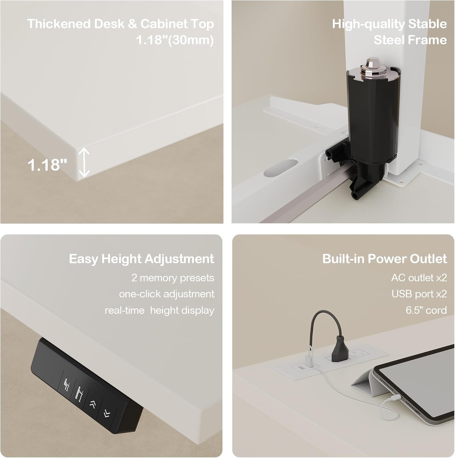 Thickened Desk & Cabinet Top 1.18"(30mm)  
High-quality Stable Steel Frame 1.18"  
Easy Height Adjustment  
2 memory presets one-click adjustment real-time height display  
Built-in Power Outlet  
AC outlet x2 USB port x2 6.5" cord