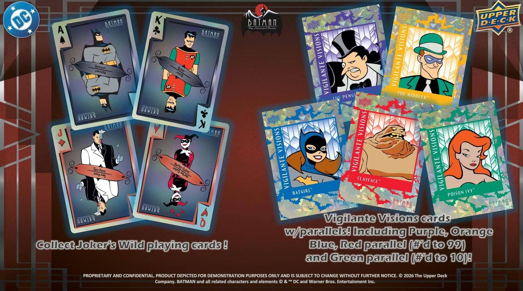 DC Batman A Batman Ratmon Robin Ratman  
PUIWUN PUIWUU BAMN MAN Narley Tw-Face Qin Quinn Two-Face  
WIN DOWIN  
Collect Joker's Wild playing cards!  
UPPER DECK he Auimatied  
R VISIONS VISIONS VIGILANTE VIGILANTE  
PENG THE THE RIDDLER VISIONS VISIONS VISIONS VIGILANTE VIGILANTE  
CLAYFACE" VIGILANTE IVY BATGIRL POISON DR BATARO BATAAG  
Vigilante Visions cards w/parallels! Including Purple, Orange, Blue, Red parallel (#'d to 99) and Green parallel (#'d to 10)!  
PROPRIETARY AND CONFIDENTIAL PRODUCT DEPICTED FOR DEMONSTRATION PURPOSES ONLY AND IS SUBJECT TO CHANGE WITHOUT FURTHER NOTICE.  
2026 The Upper Deck BATMAN and all related characters and elements & T DC and Warner Bros. Entertainment Inc. Company.